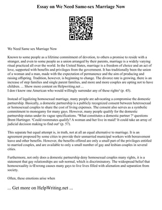 Essay on We Need Same-sex Marriage Now
We Need Same sex Marriage Now
Known to some people as a lifetime commitment of devotion, to others a promise to reside with a
stranger, and even to some people as a union arranged by their parents, marriage is a widely varying
ritual practiced all over the world. In the United States, marriage is a freedom of choice and an act of
love, supported with benefits and privileges from the government. It has traditionally been the union
of a woman and a man, made with the expectation of permanence and the aim of producing and
raising offspring. Tradition, however, is beginning to change. The divorce rate is growing, there is an
increase of step families and single parent families, and more and more couples are opting not to have
children. ... Show more content on Helpwriting.net ...
I don t know one American who would willingly surrender any of these rights² (p. 45).
Instead of legalizing homosexual marriage, many people are advocating a compromise the domestic
partnership. Basically, a domestic partnership is a publicly recognized consent between heterosexual
or homosexual couples to share the cost of living expenses. The consent also serves as a symbolic
commitment to monogamy for many gays. However, many people qualify for the domestic
partnership status under its vague specifications. ³What constitutes a domestic partner ?² questions
Brent Hartinger. ³Could roommates qualify? A woman and her live in maid? It could take an array of
judicial decision making to find out² (p. 57).
This separate but equal attempt is, in truth, not at all an equal alternative to marriage. It is an
agreement proposed by some cities to provide their unmarried municipal workers with bereavement
leave and other benefits. However, the benefits offered are only a small part of the privileges entitled
to married couples, and are available to only a small number of gay and lesbian couples in several
cities.
Furthermore, not only does a domestic partnership deny homosexual couples many rights, it is a
statement that gay relationships are sub normal, which is discriminatory. The widespread belief that
homosexuality is Œwrong causes many gays to live lives filled with alienation and separation from
society.
Often, these emotions arise when
... Get more on HelpWriting.net ...
 
