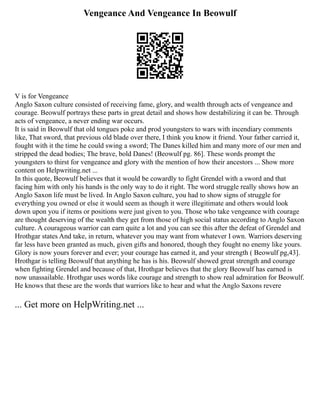 Vengeance And Vengeance In Beowulf
V is for Vengeance
Anglo Saxon culture consisted of receiving fame, glory, and wealth through acts of vengeance and
courage. Beowulf portrays these parts in great detail and shows how destabilizing it can be. Through
acts of vengeance, a never ending war occurs.
It is said in Beowulf that old tongues poke and prod youngsters to wars with incendiary comments
like, That sword, that previous old blade over there, I think you know it friend. Your father carried it,
fought with it the time he could swing a sword; The Danes killed him and many more of our men and
stripped the dead bodies; The brave, bold Danes! (Beowulf pg. 86]. These words prompt the
youngsters to thirst for vengeance and glory with the mention of how their ancestors ... Show more
content on Helpwriting.net ...
In this quote, Beowulf believes that it would be cowardly to fight Grendel with a sword and that
facing him with only his hands is the only way to do it right. The word struggle really shows how an
Anglo Saxon life must be lived. In Anglo Saxon culture, you had to show signs of struggle for
everything you owned or else it would seem as though it were illegitimate and others would look
down upon you if items or positions were just given to you. Those who take vengeance with courage
are thought deserving of the wealth they get from those of high social status according to Anglo Saxon
culture. A courageous warrior can earn quite a lot and you can see this after the defeat of Grendel and
Hrothgar states And take, in return, whatever you may want from whatever I own. Warriors deserving
far less have been granted as much, given gifts and honored, though they fought no enemy like yours.
Glory is now yours forever and ever; your courage has earned it, and your strength ( Beowulf pg,43].
Hrothgar is telling Beowulf that anything he has is his. Beowulf showed great strength and courage
when fighting Grendel and because of that, Hrothgar believes that the glory Beowulf has earned is
now unassailable. Hrothgar uses words like courage and strength to show real admiration for Beowulf.
He knows that these are the words that warriors like to hear and what the Anglo Saxons revere
... Get more on HelpWriting.net ...
 