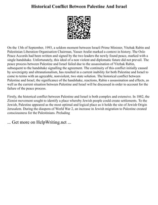 Historical Conflict Between Palestine And Israel
On the 13th of September, 1993, a seldom moment between Israeli Prime Minister, Yitzhak Rabin and
Palestinian Liberation Organisation Chairman, Yasser Arafat marked a context in history. The Oslo
Peace Accords had been written and signed by the two leaders the newly found peace, marked with a
single handshake. Unfortunately, this ideal of a non violent and diplomatic future did not prevail. The
peace process between Palestine and Israel failed due to the assassination of Yitzhak Rabin,
subsequent to the handshake signalling the agreement. The continuity of this conflict initially caused
by sovereignty and ultranationalism, has resulted in a current inability for both Palestine and Israel to
come to terms with an agreeable, nonviolent, two state solution. The historical conflict between
Palestine and Israel, the significance of the handshake, reactions, Rabin s assassination and effects, as
well as the current situation between Palestine and Israel will be discussed in order to account for the
failure of the peace process.
Firstly, the historical conflict between Palestine and Israel is both complex and extensive. In 1882, the
Zionist movement sought to identify a place whereby Jewish people could create settlements. To the
Jewish, Palestine appeared as the most optimal and logical place as it holds the site of Jewish Origin
Jerusalem. During the diaspora of World War 2, an increase in Jewish migration to Palestine created
consciousness for the Palestinians. Preluding
... Get more on HelpWriting.net ...
 
