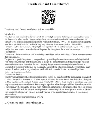 Transference and Counterference
Transference and Countertransference by Lisa Marie Hilz
Introduction
Transference and countertransference are both normal phenomena that may arise during the course of
the therapeutic relationship. Understanding these phenomena in nursing is important because the
primary focus of nursing is the nurse patient relationship (Imura, 1991). This discussion will describe
how these phenomena occur, and how they may manifest in the nurse patient relationship.
Furthermore, this discussion will highlight nursing interventions in these situations, in order to provide
insight into how nurses can maintain and improve the therapeutic focus and environment.
Transference
Transference is the transference of past feelings, conflicts, and attitudes into ... Show more content on
Helpwriting.net ...
The goal is to guide the patient to independence by teaching them to assume responsibility for their
own behaviors, feelings, and thoughts, and to assign the correct meanings to relationships based on
present circumstances instead of the past. Helping the patient work through the transference is
beneficial in two important ways: the therapeutic value of the relationship may be restored and even
improved, and the patient may also learn to identify this behavior in other relationships, thus
improving interpersonal skills.
Countertransference
Countertransference involves the same principles, except the direction of the transference is reversed.
Countertransference, a normal occurrence as well, involves the nurse s reactions, behaviors, thoughts,
and feelings toward the patient (Wilson amp; Kniesl, 1996). Unresolved conflicts from the nurse s past
may evolve as countertransference. For example, a patient who displays childlike dependency toward
a nurse may evoke a parental attitude from that nurse, depending on the meaning that he or she assigns
to the relationship with the patient, and if past conflicts are significant to the present situation. Nurses
may be completely unaware or only minimally aware of the countertransference as it is occurring.
Interventions
Interventions for countertransference involve
... Get more on HelpWriting.net ...
 