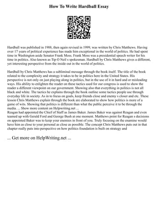 How To Write Hardball Essay
Hardball was published in 1988, then again revised in 1999, was written by Chris Matthews. Having
over 17 years of political experience has made him exceptional in the world of politics. He had spent
time in Washington aside Senator Frank Moss. Frank Moss was a presidential speech writer for his
time in politics. Also known as Tip O Neil s spokesman. Hardball by Chris Matthews gives a different,
yet interesting perspective from the inside out in the world of politics.
Hardball by Chris Matthews has a subliminal message through the book itself. The title of the book
related to the complexity and strategy it takes to be in politics here in the United States. His
perspective is not only on just playing along in politics, but in the use of it in hard and or misleading
ways. His ability to enlighten the reader on these tactics used for our congress is used to show the
reader a different viewpoint on our government. Showing also that everything in politics is not all
black and white. The tactics he explains through the book outline some tactics people use through
everyday life in society. As in to focus on goals, keep friends close and enemy s closer and etc. These
lesson Chris Matthews explain through the book are elaborated to show how politics is more of a
game of wits. Showing that politics is different than what the public perceive it to be through the
media. ... Show more content on Helpwriting.net ...
Reagan had appointed the Chief of Staff as James Baker. James Baker was against Reagan and even
teamed up with Gerald Ford and George Bush at one moment. Matthews point for Reagan s decisions
on appointed Baker was to keep your enemies in front of you. Truly focusing on the enamine would
have him as close to your personal as close as possible. The concept Chris Matthews puts out in that
chapter really puts into perspective on how politics foundation is built on strategy and
... Get more on HelpWriting.net ...
 