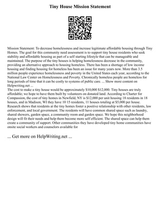Tiny House Mission Statement
Mission Statement: To decrease homelessness and increase legitimate affordable housing through Tiny
Homes. The goal for this community need assessment is to support tiny house residents who seek
stability and affordable housing as part of a self starting lifestyle that can be manageable and
maintained. The purpose of the tiny houses is helping homelessness decrease in the community,
providing an alternative approach to housing homeless. There has been a shortage of low income
housing and finding housing for homeless has been an issue for many years now. More than 3.5
million people experience homelessness and poverty in the United States each year, according to the
National Law Center on Homelessness and Poverty. Chronically homeless people are homeless for
long periods of time that it can be costly to systems of public care. ... Show more content on
Helpwriting.net ...
The cost to make a tiny house would be approximately $10,000 $12,000. Tiny houses are truly
affordable; we hope to have them built by volunteers on donated land. According to Charter for
Compassion, the cost of tiny homes in Newfield, NY is $12,000 per unit housing 18 residents in 18
houses, and in Madison, WI they have 10 15 residents, 11 houses totaling at $5,000 per house.
Research shows that residents at the tiny homes foster a positive relationship with other residents, law
enforcement, and local government. The residents will have common shared space such as laundry,
shared showers, garden space, a community room and garden space. We hope this neighborhood
design will fit their needs and help them become more self efficient. The shared space can help them
create a community of support. Other communities they have developed tiny home communities have
onsite social workers and counselors available for
... Get more on HelpWriting.net ...
 