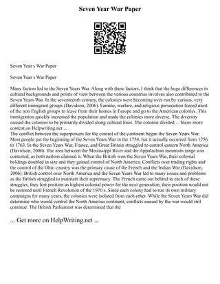 Seven Year War Paper
Seven Year s War Paper
Seven Year s War Paper
Many factors led to the Seven Years War. Along with these factors, I think that the huge differences in
cultural backgrounds and points of view between the various countries involves also contributed to the
Seven Years War. In the seventeenth century, the colonies were becoming over run by various, very
different immigrant groups (Davidson, 2006). Famine, warfare, and religious persecution forced most
of the non English groups to leave from their homes in Europe and go to the American colonies. This
immigration quickly increased the population and made the colonies more diverse. The diversity
caused the colonies to be primarily divided along cultural lines. The colonist divided ... Show more
content on Helpwriting.net ...
The conflict between the superpowers for the control of the continent began the Seven Years War.
Most people put the beginning of the Seven Years War in the 1754, but it actually occurred from 1756
to 1763. In the Seven Years War, France, and Great Britain struggled to control eastern North America
(Davidson, 2006). The area between the Mississippi River and the Appalachian mountain range was
contested, as both nations claimed it. When the British won the Seven Years War, their colonial
holdings doubled in size and they gained control of North America. Conflicts over trading rights and
the control of the Ohio country was the primary cause of the French and the Indian War (Davidson,
2006). British control over North America and the Seven Years War led to many issues and problems
as the British struggled to maintain their supremacy. The French came out behind in each of these
struggles, they lost position as highest colonial power for the next generation, their position would not
be restored until French Revolution of the 1970 s. Since each colony had to run its own military
campaigns for many years, the colonies were isolated from each other. While the Seven Years War did
determine who would control the North America continent, conflicts caused by the war would still
continue. The British Parliament was determined that the
... Get more on HelpWriting.net ...
 