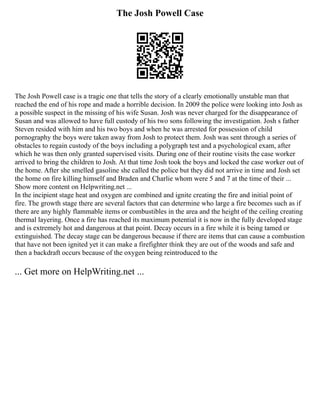 The Josh Powell Case
The Josh Powell case is a tragic one that tells the story of a clearly emotionally unstable man that
reached the end of his rope and made a horrible decision. In 2009 the police were looking into Josh as
a possible suspect in the missing of his wife Susan. Josh was never charged for the disappearance of
Susan and was allowed to have full custody of his two sons following the investigation. Josh s father
Steven resided with him and his two boys and when he was arrested for possession of child
pornography the boys were taken away from Josh to protect them. Josh was sent through a series of
obstacles to regain custody of the boys including a polygraph test and a psychological exam, after
which he was then only granted supervised visits. During one of their routine visits the case worker
arrived to bring the children to Josh. At that time Josh took the boys and locked the case worker out of
the home. After she smelled gasoline she called the police but they did not arrive in time and Josh set
the home on fire killing himself and Braden and Charlie whom were 5 and 7 at the time of their ...
Show more content on Helpwriting.net ...
In the incipient stage heat and oxygen are combined and ignite creating the fire and initial point of
fire. The growth stage there are several factors that can determine who large a fire becomes such as if
there are any highly flammable items or combustibles in the area and the height of the ceiling creating
thermal layering. Once a fire has reached its maximum potential it is now in the fully developed stage
and is extremely hot and dangerous at that point. Decay occurs in a fire while it is being tamed or
extinguished. The decay stage can be dangerous because if there are items that can cause a combustion
that have not been ignited yet it can make a firefighter think they are out of the woods and safe and
then a backdraft occurs because of the oxygen being reintroduced to the
... Get more on HelpWriting.net ...
 