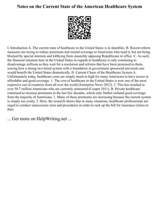 Notes on the Current State of the American Healthcare System
I. Introduction A. The current state of healthcare in the United States is in shambles. B. Recent reform
measures are trying to reduce premiums and extend coverage to Americans who need it, but are being
blocked by special interests and lobbying from staunchly opposing Republicans in office. C. As such,
the financial situation here in the United States in regards to healthcare is only continuing to
disadvantage millions as they wait for a resolution and reforms that have been promised to them,
sowing how a strong two tiered system with a foundation in government sponsored universal care
would benefit the United States dramatically. II. Current Chaos of the Healthcare System A.
Unfortunately today, healthcare costs are simply much to high for many Americans to have access to
affordable and good coverage. 1. The cost of healthcare in the United States is now one of the most
expensive out of countries from all over the world (Enterprise News 2012). 2. This has resulted in
over 50.7 million Americans who are currently uninsured (Cooper 2011). B. Private healthcare
continued to increase premiums in the last few decades, which only further isolated good coverage
from the majority of Americans. 1. Many of these premiums are increasing because the current system
is simply too costly. 2. Here, the research shows that in many situations, healthcare professionals are
urged to conduct unnecessary tests and procedures in order to rack up the bill for insurance claims to
then
... Get more on HelpWriting.net ...
 