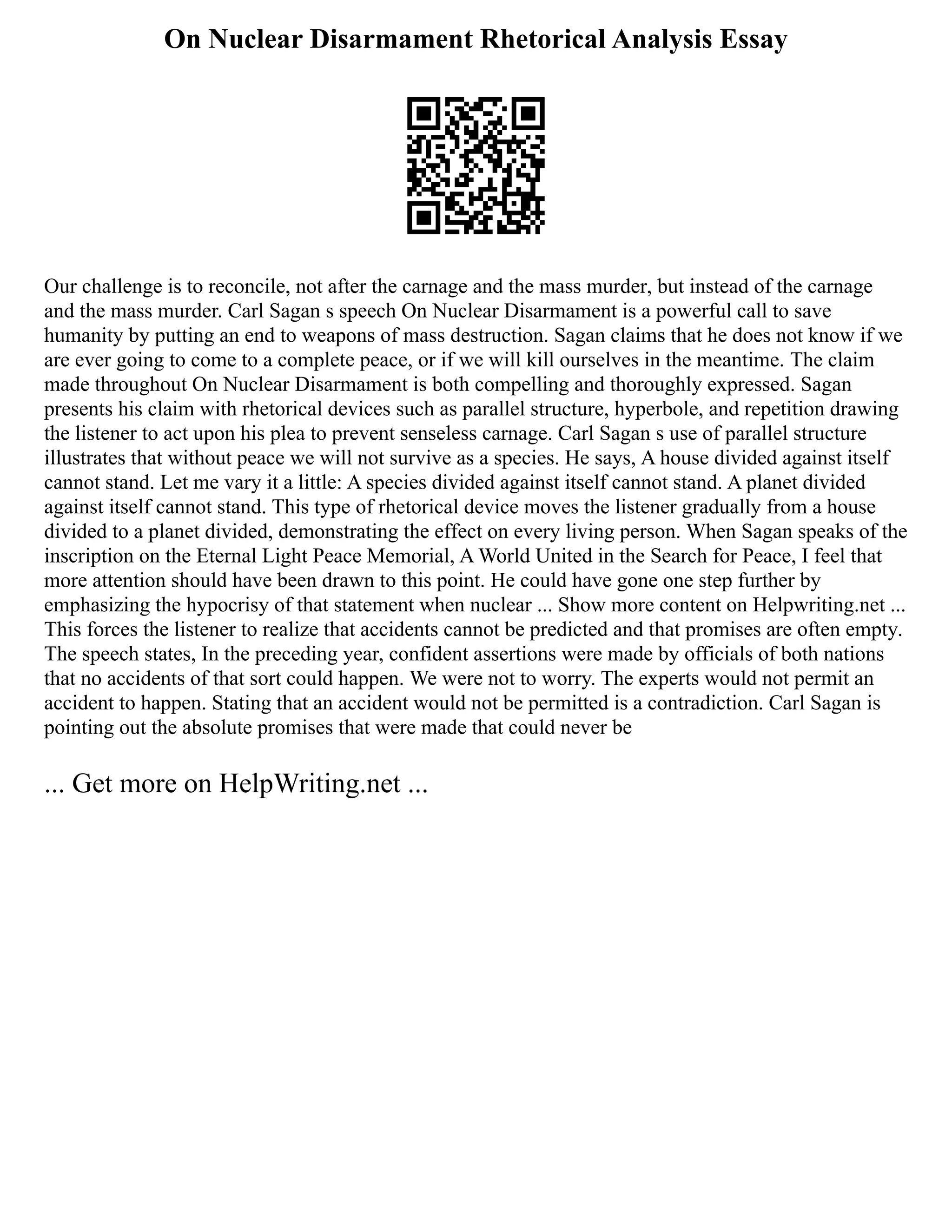 On Nuclear Disarmament Rhetorical Analysis Essay
Our challenge is to reconcile, not after the carnage and the mass murder, but instead of the carnage
and the mass murder. Carl Sagan s speech On Nuclear Disarmament is a powerful call to save
humanity by putting an end to weapons of mass destruction. Sagan claims that he does not know if we
are ever going to come to a complete peace, or if we will kill ourselves in the meantime. The claim
made throughout On Nuclear Disarmament is both compelling and thoroughly expressed. Sagan
presents his claim with rhetorical devices such as parallel structure, hyperbole, and repetition drawing
the listener to act upon his plea to prevent senseless carnage. Carl Sagan s use of parallel structure
illustrates that without peace we will not survive as a species. He says, A house divided against itself
cannot stand. Let me vary it a little: A species divided against itself cannot stand. A planet divided
against itself cannot stand. This type of rhetorical device moves the listener gradually from a house
divided to a planet divided, demonstrating the effect on every living person. When Sagan speaks of the
inscription on the Eternal Light Peace Memorial, A World United in the Search for Peace, I feel that
more attention should have been drawn to this point. He could have gone one step further by
emphasizing the hypocrisy of that statement when nuclear ... Show more content on Helpwriting.net ...
This forces the listener to realize that accidents cannot be predicted and that promises are often empty.
The speech states, In the preceding year, confident assertions were made by officials of both nations
that no accidents of that sort could happen. We were not to worry. The experts would not permit an
accident to happen. Stating that an accident would not be permitted is a contradiction. Carl Sagan is
pointing out the absolute promises that were made that could never be
... Get more on HelpWriting.net ...
 