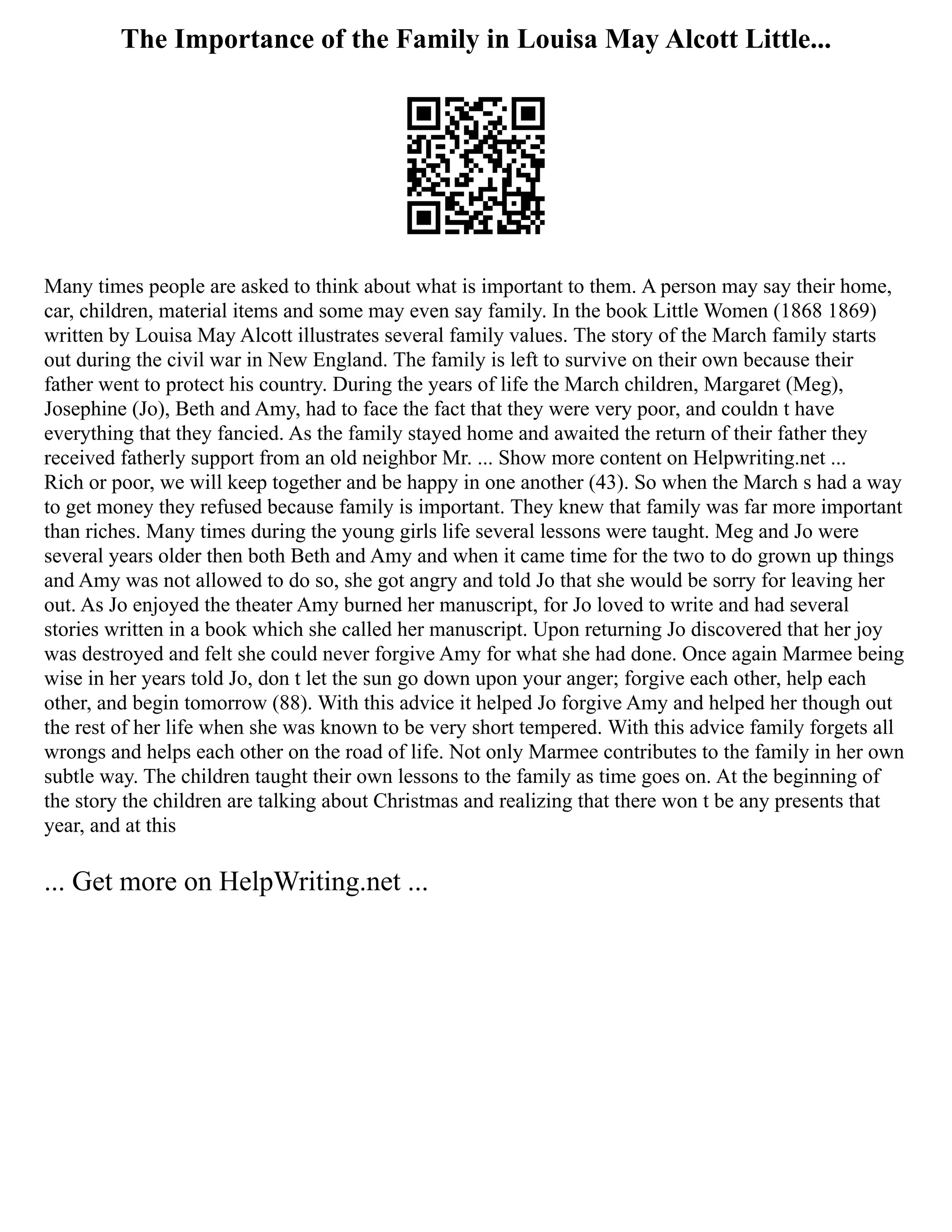 The Importance of the Family in Louisa May Alcott Little...
Many times people are asked to think about what is important to them. A person may say their home,
car, children, material items and some may even say family. In the book Little Women (1868 1869)
written by Louisa May Alcott illustrates several family values. The story of the March family starts
out during the civil war in New England. The family is left to survive on their own because their
father went to protect his country. During the years of life the March children, Margaret (Meg),
Josephine (Jo), Beth and Amy, had to face the fact that they were very poor, and couldn t have
everything that they fancied. As the family stayed home and awaited the return of their father they
received fatherly support from an old neighbor Mr. ... Show more content on Helpwriting.net ...
Rich or poor, we will keep together and be happy in one another (43). So when the March s had a way
to get money they refused because family is important. They knew that family was far more important
than riches. Many times during the young girls life several lessons were taught. Meg and Jo were
several years older then both Beth and Amy and when it came time for the two to do grown up things
and Amy was not allowed to do so, she got angry and told Jo that she would be sorry for leaving her
out. As Jo enjoyed the theater Amy burned her manuscript, for Jo loved to write and had several
stories written in a book which she called her manuscript. Upon returning Jo discovered that her joy
was destroyed and felt she could never forgive Amy for what she had done. Once again Marmee being
wise in her years told Jo, don t let the sun go down upon your anger; forgive each other, help each
other, and begin tomorrow (88). With this advice it helped Jo forgive Amy and helped her though out
the rest of her life when she was known to be very short tempered. With this advice family forgets all
wrongs and helps each other on the road of life. Not only Marmee contributes to the family in her own
subtle way. The children taught their own lessons to the family as time goes on. At the beginning of
the story the children are talking about Christmas and realizing that there won t be any presents that
year, and at this
... Get more on HelpWriting.net ...
 