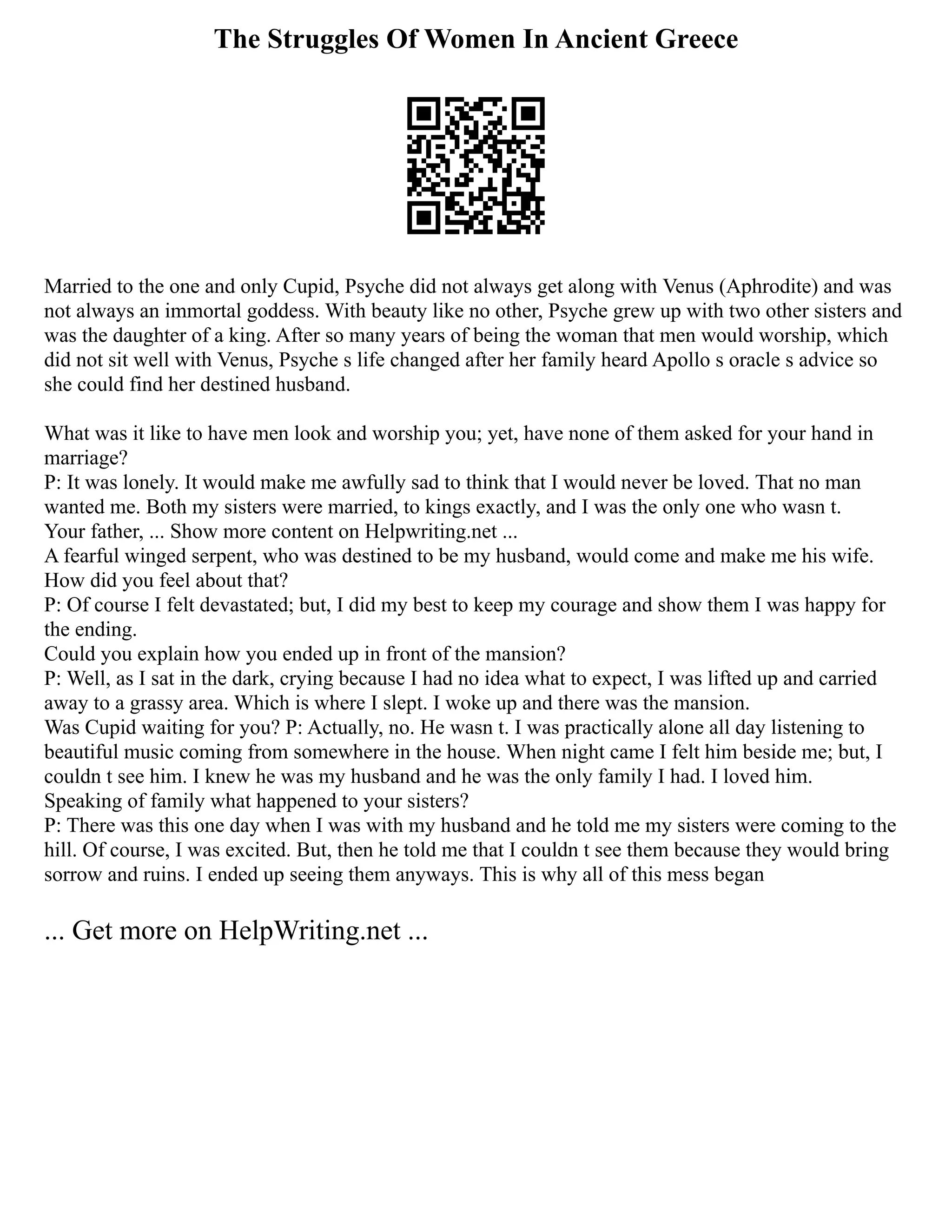 The Struggles Of Women In Ancient Greece
Married to the one and only Cupid, Psyche did not always get along with Venus (Aphrodite) and was
not always an immortal goddess. With beauty like no other, Psyche grew up with two other sisters and
was the daughter of a king. After so many years of being the woman that men would worship, which
did not sit well with Venus, Psyche s life changed after her family heard Apollo s oracle s advice so
she could find her destined husband.
What was it like to have men look and worship you; yet, have none of them asked for your hand in
marriage?
P: It was lonely. It would make me awfully sad to think that I would never be loved. That no man
wanted me. Both my sisters were married, to kings exactly, and I was the only one who wasn t.
Your father, ... Show more content on Helpwriting.net ...
A fearful winged serpent, who was destined to be my husband, would come and make me his wife.
How did you feel about that?
P: Of course I felt devastated; but, I did my best to keep my courage and show them I was happy for
the ending.
Could you explain how you ended up in front of the mansion?
P: Well, as I sat in the dark, crying because I had no idea what to expect, I was lifted up and carried
away to a grassy area. Which is where I slept. I woke up and there was the mansion.
Was Cupid waiting for you? P: Actually, no. He wasn t. I was practically alone all day listening to
beautiful music coming from somewhere in the house. When night came I felt him beside me; but, I
couldn t see him. I knew he was my husband and he was the only family I had. I loved him.
Speaking of family what happened to your sisters?
P: There was this one day when I was with my husband and he told me my sisters were coming to the
hill. Of course, I was excited. But, then he told me that I couldn t see them because they would bring
sorrow and ruins. I ended up seeing them anyways. This is why all of this mess began
... Get more on HelpWriting.net ...
 