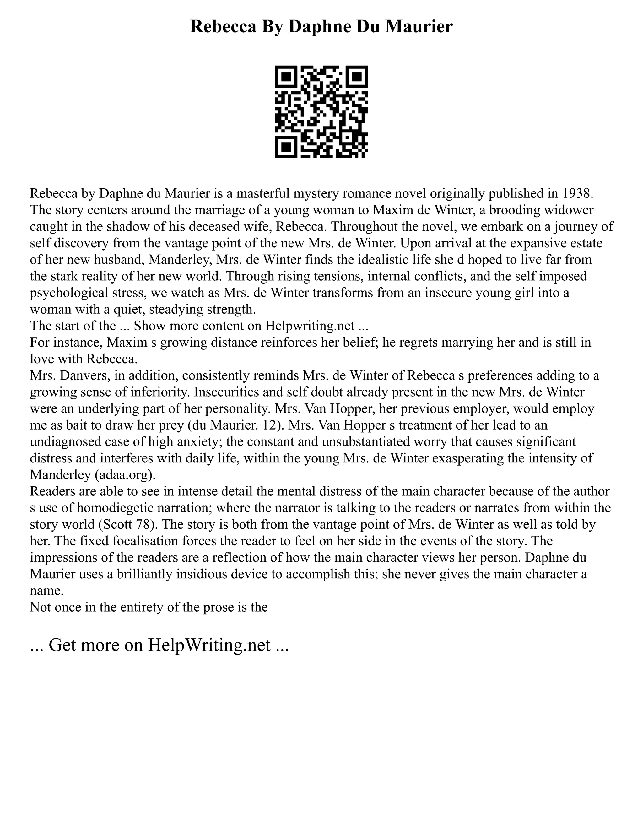 Rebecca By Daphne Du Maurier
Rebecca by Daphne du Maurier is a masterful mystery romance novel originally published in 1938.
The story centers around the marriage of a young woman to Maxim de Winter, a brooding widower
caught in the shadow of his deceased wife, Rebecca. Throughout the novel, we embark on a journey of
self discovery from the vantage point of the new Mrs. de Winter. Upon arrival at the expansive estate
of her new husband, Manderley, Mrs. de Winter finds the idealistic life she d hoped to live far from
the stark reality of her new world. Through rising tensions, internal conflicts, and the self imposed
psychological stress, we watch as Mrs. de Winter transforms from an insecure young girl into a
woman with a quiet, steadying strength.
The start of the ... Show more content on Helpwriting.net ...
For instance, Maxim s growing distance reinforces her belief; he regrets marrying her and is still in
love with Rebecca.
Mrs. Danvers, in addition, consistently reminds Mrs. de Winter of Rebecca s preferences adding to a
growing sense of inferiority. Insecurities and self doubt already present in the new Mrs. de Winter
were an underlying part of her personality. Mrs. Van Hopper, her previous employer, would employ
me as bait to draw her prey (du Maurier. 12). Mrs. Van Hopper s treatment of her lead to an
undiagnosed case of high anxiety; the constant and unsubstantiated worry that causes significant
distress and interferes with daily life, within the young Mrs. de Winter exasperating the intensity of
Manderley (adaa.org).
Readers are able to see in intense detail the mental distress of the main character because of the author
s use of homodiegetic narration; where the narrator is talking to the readers or narrates from within the
story world (Scott 78). The story is both from the vantage point of Mrs. de Winter as well as told by
her. The fixed focalisation forces the reader to feel on her side in the events of the story. The
impressions of the readers are a reflection of how the main character views her person. Daphne du
Maurier uses a brilliantly insidious device to accomplish this; she never gives the main character a
name.
Not once in the entirety of the prose is the
... Get more on HelpWriting.net ...
 