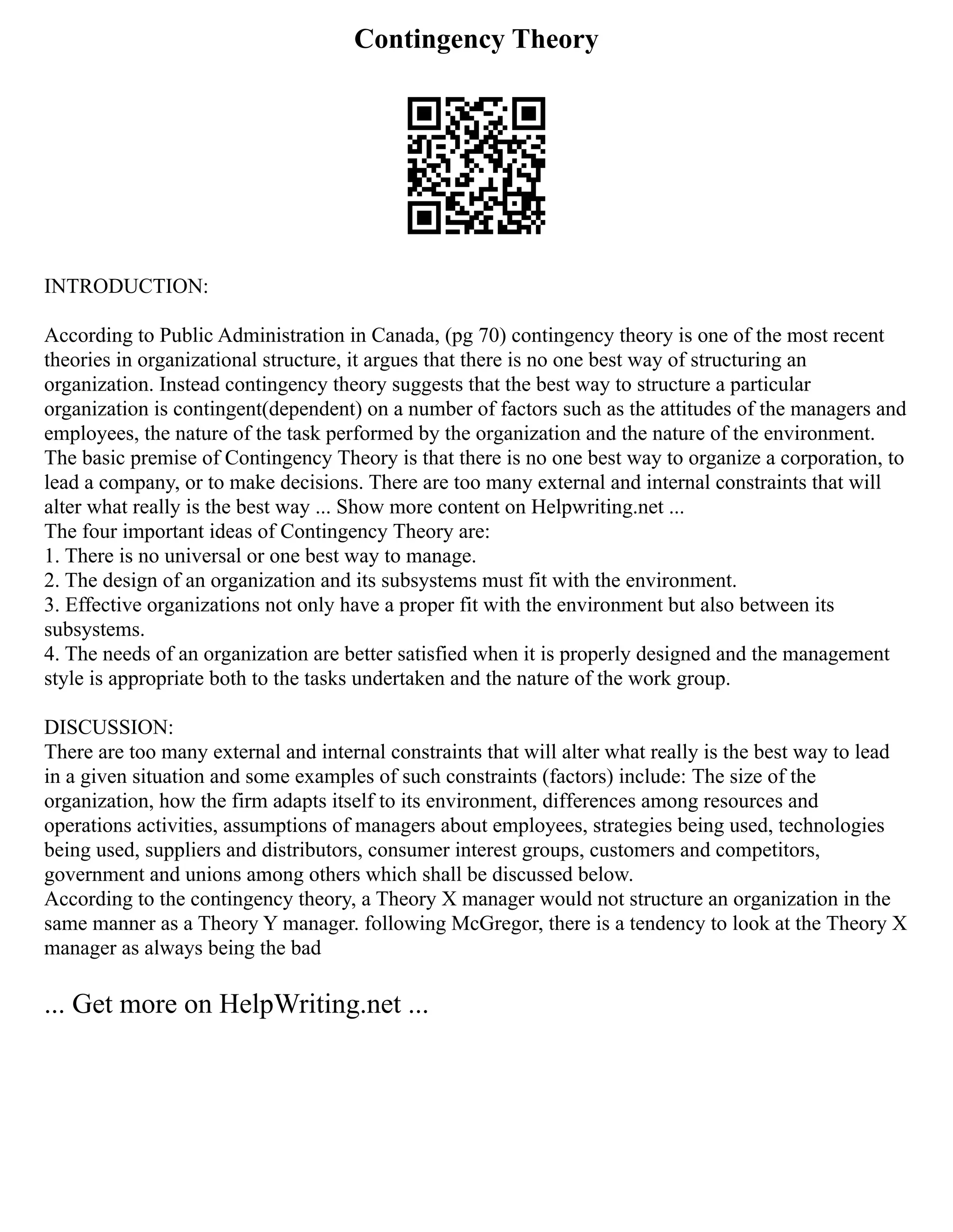 Contingency Theory
INTRODUCTION:
According to Public Administration in Canada, (pg 70) contingency theory is one of the most recent
theories in organizational structure, it argues that there is no one best way of structuring an
organization. Instead contingency theory suggests that the best way to structure a particular
organization is contingent(dependent) on a number of factors such as the attitudes of the managers and
employees, the nature of the task performed by the organization and the nature of the environment.
The basic premise of Contingency Theory is that there is no one best way to organize a corporation, to
lead a company, or to make decisions. There are too many external and internal constraints that will
alter what really is the best way ... Show more content on Helpwriting.net ...
The four important ideas of Contingency Theory are:
1. There is no universal or one best way to manage.
2. The design of an organization and its subsystems must fit with the environment.
3. Effective organizations not only have a proper fit with the environment but also between its
subsystems.
4. The needs of an organization are better satisfied when it is properly designed and the management
style is appropriate both to the tasks undertaken and the nature of the work group.
DISCUSSION:
There are too many external and internal constraints that will alter what really is the best way to lead
in a given situation and some examples of such constraints (factors) include: The size of the
organization, how the firm adapts itself to its environment, differences among resources and
operations activities, assumptions of managers about employees, strategies being used, technologies
being used, suppliers and distributors, consumer interest groups, customers and competitors,
government and unions among others which shall be discussed below.
According to the contingency theory, a Theory X manager would not structure an organization in the
same manner as a Theory Y manager. following McGregor, there is a tendency to look at the Theory X
manager as always being the bad
... Get more on HelpWriting.net ...
 