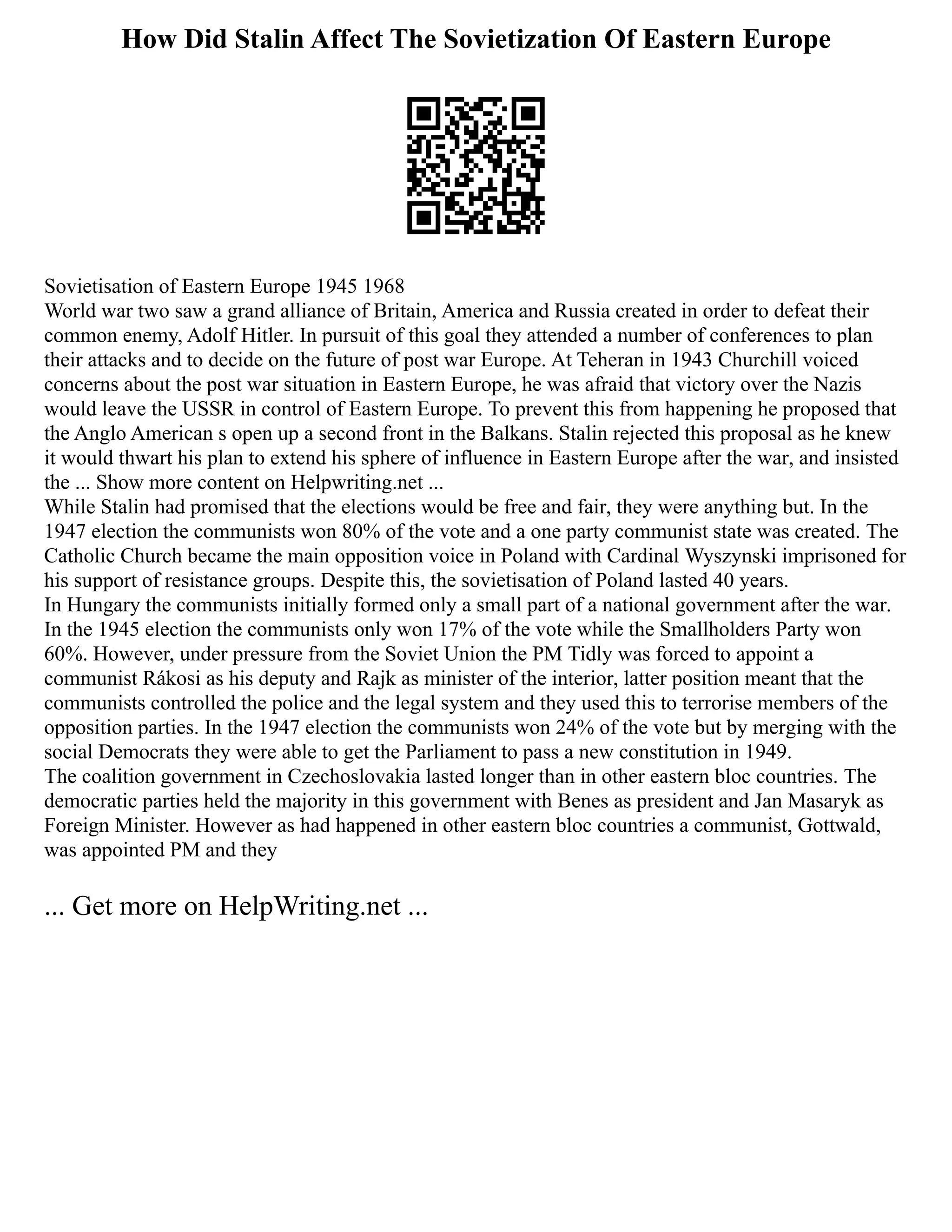 How Did Stalin Affect The Sovietization Of Eastern Europe
Sovietisation of Eastern Europe 1945 1968
World war two saw a grand alliance of Britain, America and Russia created in order to defeat their
common enemy, Adolf Hitler. In pursuit of this goal they attended a number of conferences to plan
their attacks and to decide on the future of post war Europe. At Teheran in 1943 Churchill voiced
concerns about the post war situation in Eastern Europe, he was afraid that victory over the Nazis
would leave the USSR in control of Eastern Europe. To prevent this from happening he proposed that
the Anglo American s open up a second front in the Balkans. Stalin rejected this proposal as he knew
it would thwart his plan to extend his sphere of influence in Eastern Europe after the war, and insisted
the ... Show more content on Helpwriting.net ...
While Stalin had promised that the elections would be free and fair, they were anything but. In the
1947 election the communists won 80% of the vote and a one party communist state was created. The
Catholic Church became the main opposition voice in Poland with Cardinal Wyszynski imprisoned for
his support of resistance groups. Despite this, the sovietisation of Poland lasted 40 years.
In Hungary the communists initially formed only a small part of a national government after the war.
In the 1945 election the communists only won 17% of the vote while the Smallholders Party won
60%. However, under pressure from the Soviet Union the PM Tidly was forced to appoint a
communist Rákosi as his deputy and Rajk as minister of the interior, latter position meant that the
communists controlled the police and the legal system and they used this to terrorise members of the
opposition parties. In the 1947 election the communists won 24% of the vote but by merging with the
social Democrats they were able to get the Parliament to pass a new constitution in 1949.
The coalition government in Czechoslovakia lasted longer than in other eastern bloc countries. The
democratic parties held the majority in this government with Benes as president and Jan Masaryk as
Foreign Minister. However as had happened in other eastern bloc countries a communist, Gottwald,
was appointed PM and they
... Get more on HelpWriting.net ...
 