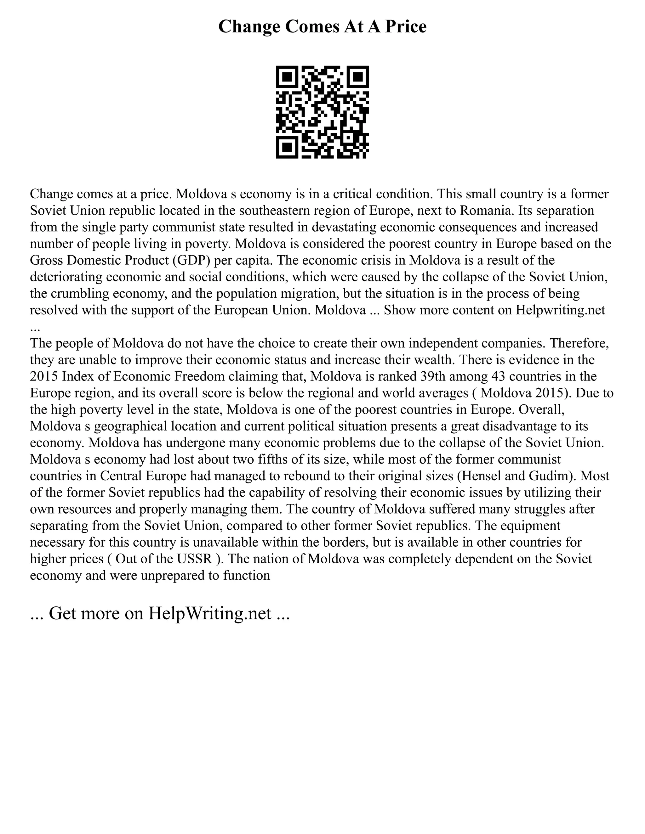 Change Comes At A Price
Change comes at a price. Moldova s economy is in a critical condition. This small country is a former
Soviet Union republic located in the southeastern region of Europe, next to Romania. Its separation
from the single party communist state resulted in devastating economic consequences and increased
number of people living in poverty. Moldova is considered the poorest country in Europe based on the
Gross Domestic Product (GDP) per capita. The economic crisis in Moldova is a result of the
deteriorating economic and social conditions, which were caused by the collapse of the Soviet Union,
the crumbling economy, and the population migration, but the situation is in the process of being
resolved with the support of the European Union. Moldova ... Show more content on Helpwriting.net
...
The people of Moldova do not have the choice to create their own independent companies. Therefore,
they are unable to improve their economic status and increase their wealth. There is evidence in the
2015 Index of Economic Freedom claiming that, Moldova is ranked 39th among 43 countries in the
Europe region, and its overall score is below the regional and world averages ( Moldova 2015). Due to
the high poverty level in the state, Moldova is one of the poorest countries in Europe. Overall,
Moldova s geographical location and current political situation presents a great disadvantage to its
economy. Moldova has undergone many economic problems due to the collapse of the Soviet Union.
Moldova s economy had lost about two fifths of its size, while most of the former communist
countries in Central Europe had managed to rebound to their original sizes (Hensel and Gudim). Most
of the former Soviet republics had the capability of resolving their economic issues by utilizing their
own resources and properly managing them. The country of Moldova suffered many struggles after
separating from the Soviet Union, compared to other former Soviet republics. The equipment
necessary for this country is unavailable within the borders, but is available in other countries for
higher prices ( Out of the USSR ). The nation of Moldova was completely dependent on the Soviet
economy and were unprepared to function
... Get more on HelpWriting.net ...
 