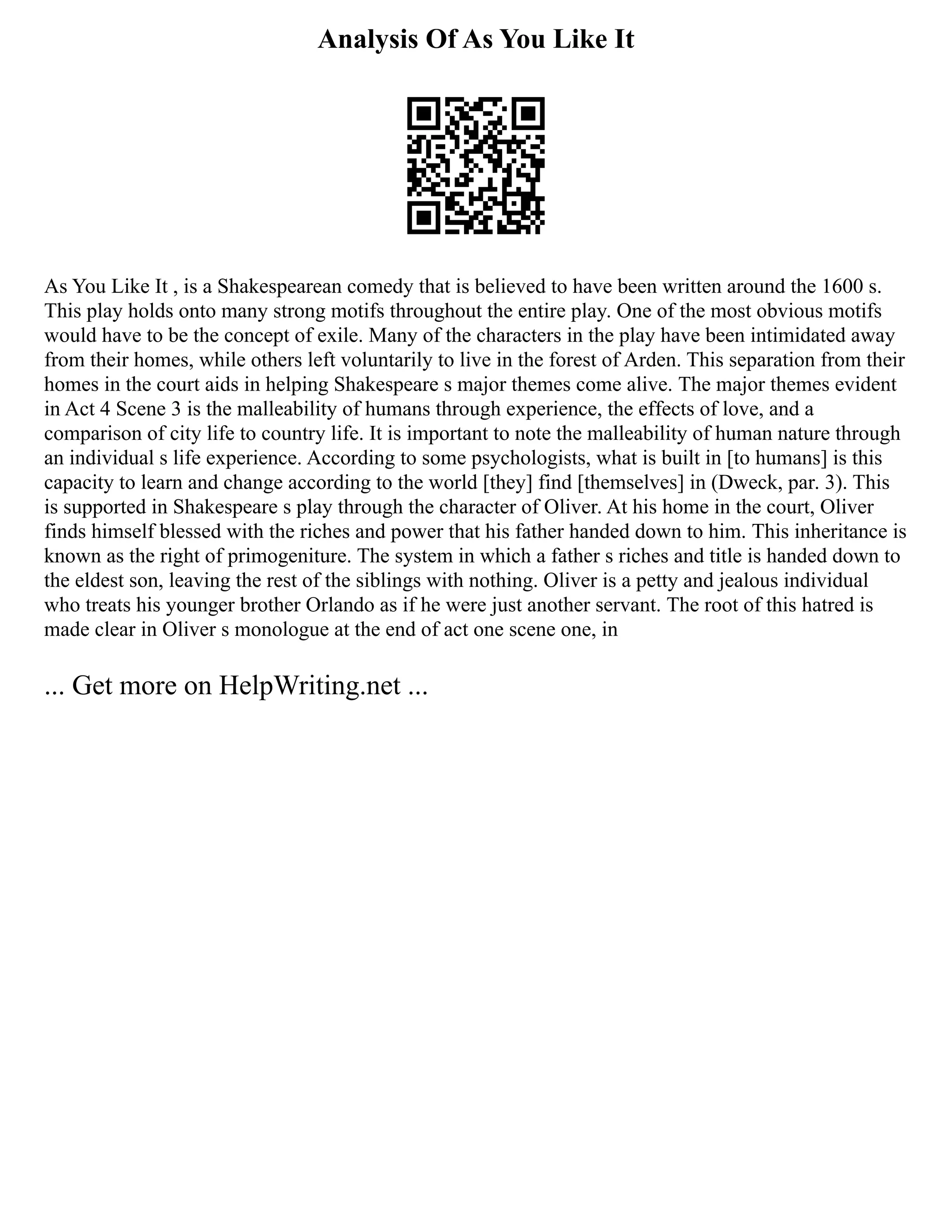 Analysis Of As You Like It
As You Like It , is a Shakespearean comedy that is believed to have been written around the 1600 s.
This play holds onto many strong motifs throughout the entire play. One of the most obvious motifs
would have to be the concept of exile. Many of the characters in the play have been intimidated away
from their homes, while others left voluntarily to live in the forest of Arden. This separation from their
homes in the court aids in helping Shakespeare s major themes come alive. The major themes evident
in Act 4 Scene 3 is the malleability of humans through experience, the effects of love, and a
comparison of city life to country life. It is important to note the malleability of human nature through
an individual s life experience. According to some psychologists, what is built in [to humans] is this
capacity to learn and change according to the world [they] find [themselves] in (Dweck, par. 3). This
is supported in Shakespeare s play through the character of Oliver. At his home in the court, Oliver
finds himself blessed with the riches and power that his father handed down to him. This inheritance is
known as the right of primogeniture. The system in which a father s riches and title is handed down to
the eldest son, leaving the rest of the siblings with nothing. Oliver is a petty and jealous individual
who treats his younger brother Orlando as if he were just another servant. The root of this hatred is
made clear in Oliver s monologue at the end of act one scene one, in
... Get more on HelpWriting.net ...
 