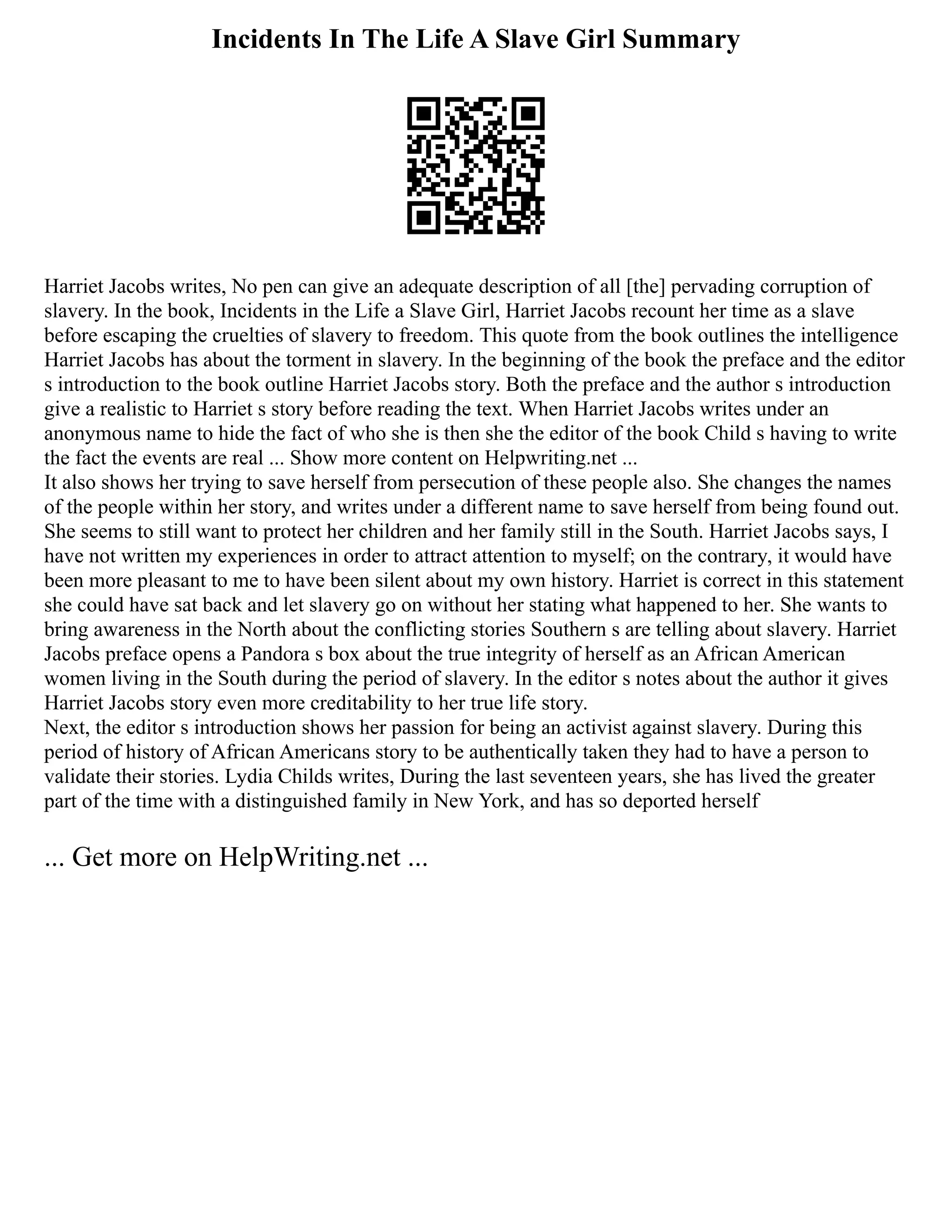 Incidents In The Life A Slave Girl Summary
Harriet Jacobs writes, No pen can give an adequate description of all [the] pervading corruption of
slavery. In the book, Incidents in the Life a Slave Girl, Harriet Jacobs recount her time as a slave
before escaping the cruelties of slavery to freedom. This quote from the book outlines the intelligence
Harriet Jacobs has about the torment in slavery. In the beginning of the book the preface and the editor
s introduction to the book outline Harriet Jacobs story. Both the preface and the author s introduction
give a realistic to Harriet s story before reading the text. When Harriet Jacobs writes under an
anonymous name to hide the fact of who she is then she the editor of the book Child s having to write
the fact the events are real ... Show more content on Helpwriting.net ...
It also shows her trying to save herself from persecution of these people also. She changes the names
of the people within her story, and writes under a different name to save herself from being found out.
She seems to still want to protect her children and her family still in the South. Harriet Jacobs says, I
have not written my experiences in order to attract attention to myself; on the contrary, it would have
been more pleasant to me to have been silent about my own history. Harriet is correct in this statement
she could have sat back and let slavery go on without her stating what happened to her. She wants to
bring awareness in the North about the conflicting stories Southern s are telling about slavery. Harriet
Jacobs preface opens a Pandora s box about the true integrity of herself as an African American
women living in the South during the period of slavery. In the editor s notes about the author it gives
Harriet Jacobs story even more creditability to her true life story.
Next, the editor s introduction shows her passion for being an activist against slavery. During this
period of history of African Americans story to be authentically taken they had to have a person to
validate their stories. Lydia Childs writes, During the last seventeen years, she has lived the greater
part of the time with a distinguished family in New York, and has so deported herself
... Get more on HelpWriting.net ...
 