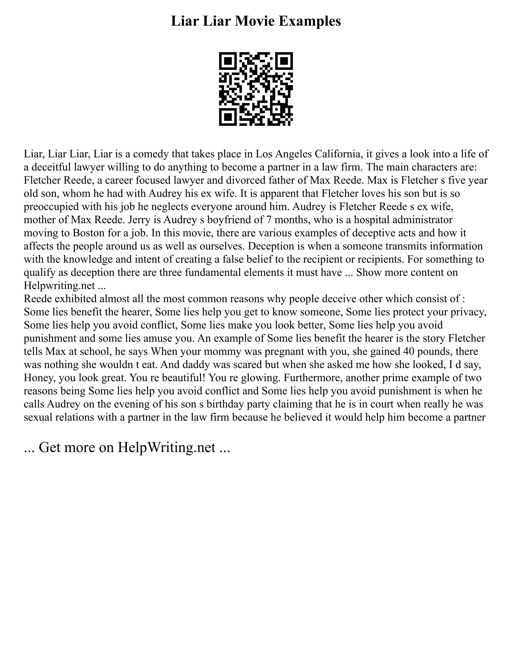 Liar Liar Movie Examples
Liar, Liar Liar, Liar is a comedy that takes place in Los Angeles California, it gives a look into a life of
a deceitful lawyer willing to do anything to become a partner in a law firm. The main characters are:
Fletcher Reede, a career focused lawyer and divorced father of Max Reede. Max is Fletcher s five year
old son, whom he had with Audrey his ex wife. It is apparent that Fletcher loves his son but is so
preoccupied with his job he neglects everyone around him. Audrey is Fletcher Reede s ex wife,
mother of Max Reede. Jerry is Audrey s boyfriend of 7 months, who is a hospital administrator
moving to Boston for a job. In this movie, there are various examples of deceptive acts and how it
affects the people around us as well as ourselves. Deception is when a someone transmits information
with the knowledge and intent of creating a false belief to the recipient or recipients. For something to
qualify as deception there are three fundamental elements it must have ... Show more content on
Helpwriting.net ...
Reede exhibited almost all the most common reasons why people deceive other which consist of :
Some lies benefit the hearer, Some lies help you get to know someone, Some lies protect your privacy,
Some lies help you avoid conflict, Some lies make you look better, Some lies help you avoid
punishment and some lies amuse you. An example of Some lies benefit the hearer is the story Fletcher
tells Max at school, he says When your mommy was pregnant with you, she gained 40 pounds, there
was nothing she wouldn t eat. And daddy was scared but when she asked me how she looked, I d say,
Honey, you look great. You re beautiful! You re glowing. Furthermore, another prime example of two
reasons being Some lies help you avoid conflict and Some lies help you avoid punishment is when he
calls Audrey on the evening of his son s birthday party claiming that he is in court when really he was
sexual relations with a partner in the law firm because he believed it would help him become a partner
... Get more on HelpWriting.net ...
 