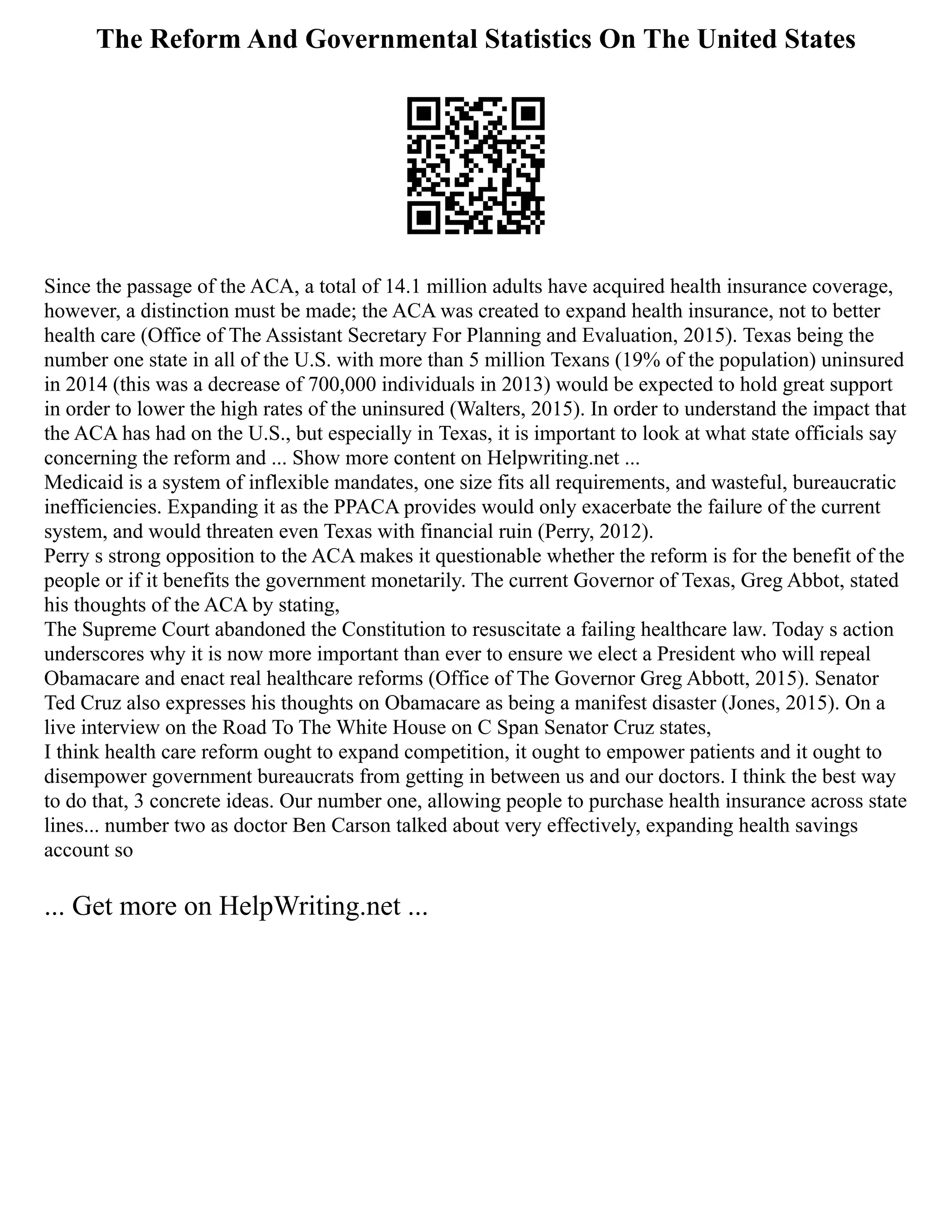 The Reform And Governmental Statistics On The United States
Since the passage of the ACA, a total of 14.1 million adults have acquired health insurance coverage,
however, a distinction must be made; the ACA was created to expand health insurance, not to better
health care (Office of The Assistant Secretary For Planning and Evaluation, 2015). Texas being the
number one state in all of the U.S. with more than 5 million Texans (19% of the population) uninsured
in 2014 (this was a decrease of 700,000 individuals in 2013) would be expected to hold great support
in order to lower the high rates of the uninsured (Walters, 2015). In order to understand the impact that
the ACA has had on the U.S., but especially in Texas, it is important to look at what state officials say
concerning the reform and ... Show more content on Helpwriting.net ...
Medicaid is a system of inflexible mandates, one size fits all requirements, and wasteful, bureaucratic
inefficiencies. Expanding it as the PPACA provides would only exacerbate the failure of the current
system, and would threaten even Texas with financial ruin (Perry, 2012).
Perry s strong opposition to the ACA makes it questionable whether the reform is for the benefit of the
people or if it benefits the government monetarily. The current Governor of Texas, Greg Abbot, stated
his thoughts of the ACA by stating,
The Supreme Court abandoned the Constitution to resuscitate a failing healthcare law. Today s action
underscores why it is now more important than ever to ensure we elect a President who will repeal
Obamacare and enact real healthcare reforms (Office of The Governor Greg Abbott, 2015). Senator
Ted Cruz also expresses his thoughts on Obamacare as being a manifest disaster (Jones, 2015). On a
live interview on the Road To The White House on C Span Senator Cruz states,
I think health care reform ought to expand competition, it ought to empower patients and it ought to
disempower government bureaucrats from getting in between us and our doctors. I think the best way
to do that, 3 concrete ideas. Our number one, allowing people to purchase health insurance across state
lines... number two as doctor Ben Carson talked about very effectively, expanding health savings
account so
... Get more on HelpWriting.net ...
 
