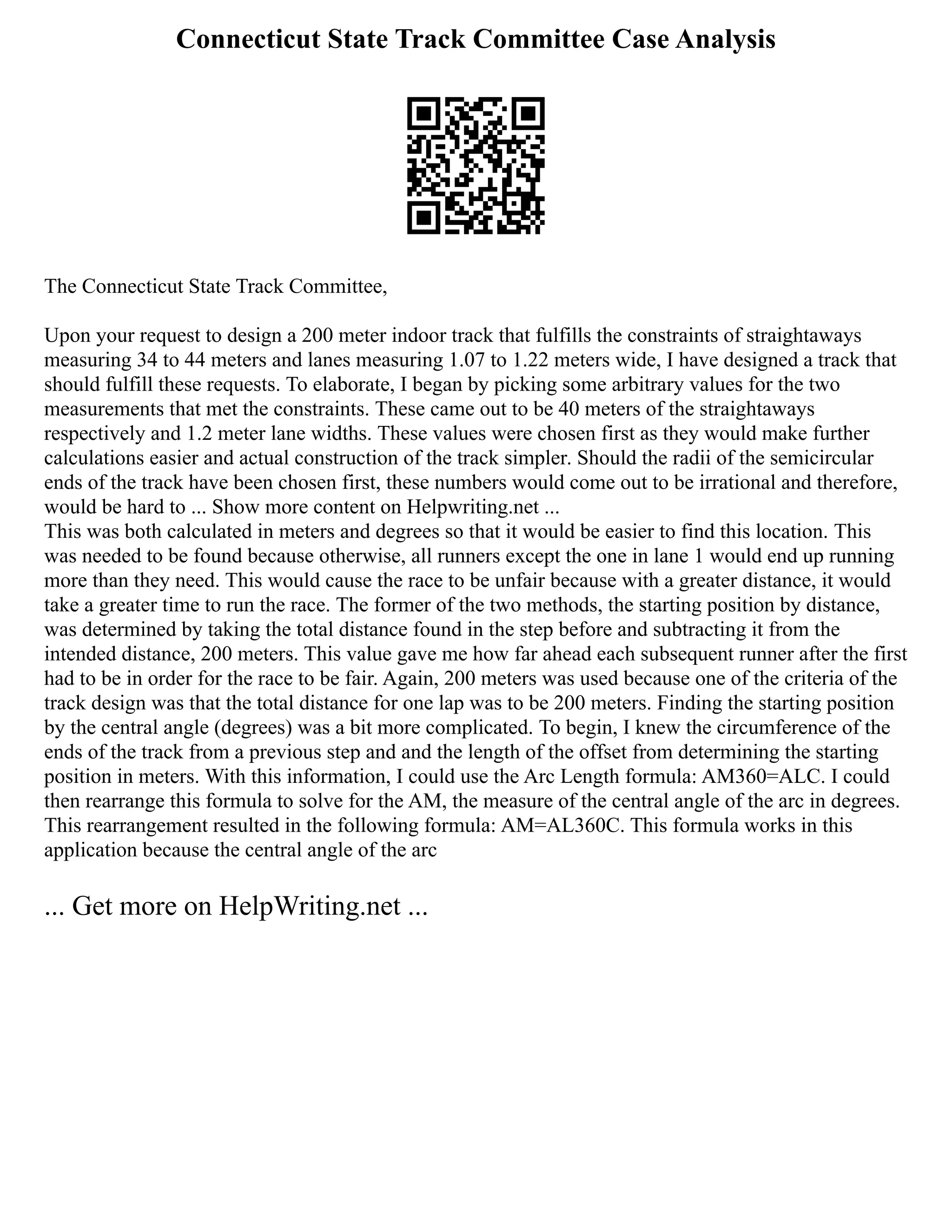 Connecticut State Track Committee Case Analysis
The Connecticut State Track Committee,
Upon your request to design a 200 meter indoor track that fulfills the constraints of straightaways
measuring 34 to 44 meters and lanes measuring 1.07 to 1.22 meters wide, I have designed a track that
should fulfill these requests. To elaborate, I began by picking some arbitrary values for the two
measurements that met the constraints. These came out to be 40 meters of the straightaways
respectively and 1.2 meter lane widths. These values were chosen first as they would make further
calculations easier and actual construction of the track simpler. Should the radii of the semicircular
ends of the track have been chosen first, these numbers would come out to be irrational and therefore,
would be hard to ... Show more content on Helpwriting.net ...
This was both calculated in meters and degrees so that it would be easier to find this location. This
was needed to be found because otherwise, all runners except the one in lane 1 would end up running
more than they need. This would cause the race to be unfair because with a greater distance, it would
take a greater time to run the race. The former of the two methods, the starting position by distance,
was determined by taking the total distance found in the step before and subtracting it from the
intended distance, 200 meters. This value gave me how far ahead each subsequent runner after the first
had to be in order for the race to be fair. Again, 200 meters was used because one of the criteria of the
track design was that the total distance for one lap was to be 200 meters. Finding the starting position
by the central angle (degrees) was a bit more complicated. To begin, I knew the circumference of the
ends of the track from a previous step and and the length of the offset from determining the starting
position in meters. With this information, I could use the Arc Length formula: AM360=ALC. I could
then rearrange this formula to solve for the AM, the measure of the central angle of the arc in degrees.
This rearrangement resulted in the following formula: AM=AL360C. This formula works in this
application because the central angle of the arc
... Get more on HelpWriting.net ...
 