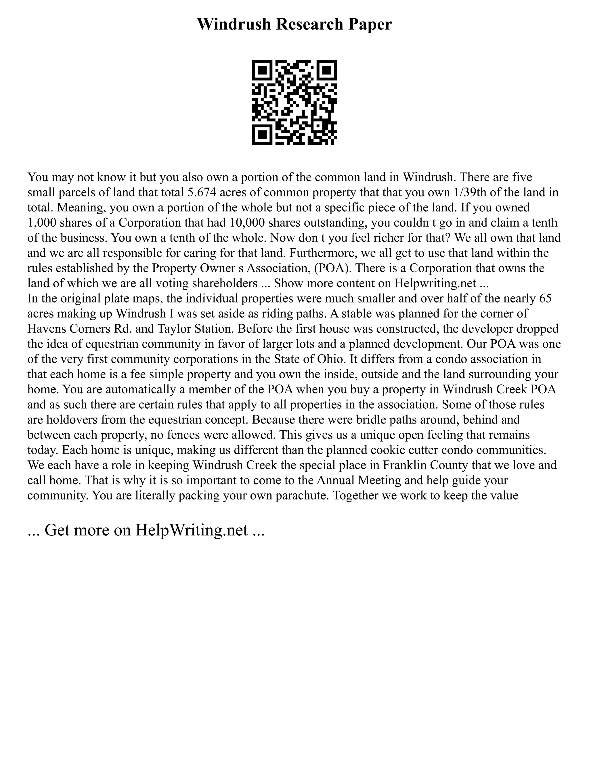 Windrush Research Paper
You may not know it but you also own a portion of the common land in Windrush. There are five
small parcels of land that total 5.674 acres of common property that that you own 1/39th of the land in
total. Meaning, you own a portion of the whole but not a specific piece of the land. If you owned
1,000 shares of a Corporation that had 10,000 shares outstanding, you couldn t go in and claim a tenth
of the business. You own a tenth of the whole. Now don t you feel richer for that? We all own that land
and we are all responsible for caring for that land. Furthermore, we all get to use that land within the
rules established by the Property Owner s Association, (POA). There is a Corporation that owns the
land of which we are all voting shareholders ... Show more content on Helpwriting.net ...
In the original plate maps, the individual properties were much smaller and over half of the nearly 65
acres making up Windrush I was set aside as riding paths. A stable was planned for the corner of
Havens Corners Rd. and Taylor Station. Before the first house was constructed, the developer dropped
the idea of equestrian community in favor of larger lots and a planned development. Our POA was one
of the very first community corporations in the State of Ohio. It differs from a condo association in
that each home is a fee simple property and you own the inside, outside and the land surrounding your
home. You are automatically a member of the POA when you buy a property in Windrush Creek POA
and as such there are certain rules that apply to all properties in the association. Some of those rules
are holdovers from the equestrian concept. Because there were bridle paths around, behind and
between each property, no fences were allowed. This gives us a unique open feeling that remains
today. Each home is unique, making us different than the planned cookie cutter condo communities.
We each have a role in keeping Windrush Creek the special place in Franklin County that we love and
call home. That is why it is so important to come to the Annual Meeting and help guide your
community. You are literally packing your own parachute. Together we work to keep the value
... Get more on HelpWriting.net ...
 