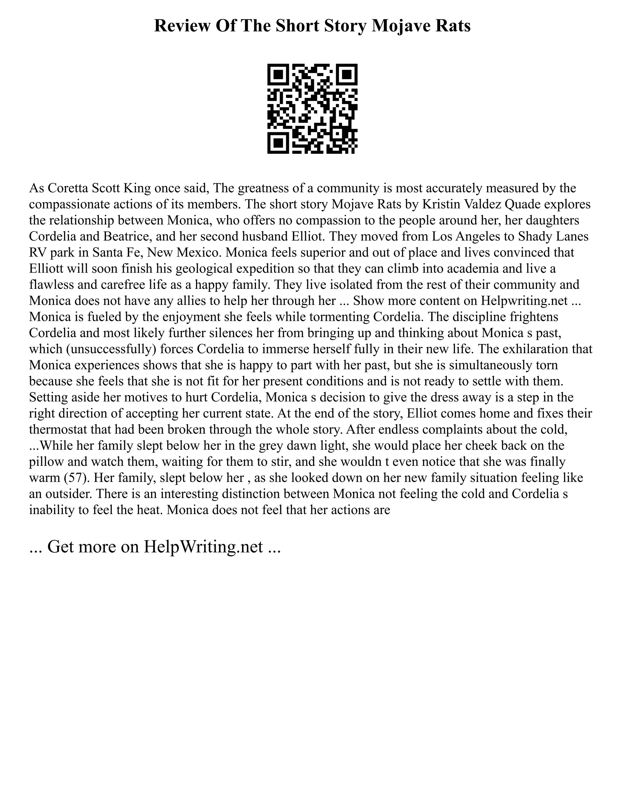 Review Of The Short Story Mojave Rats
As Coretta Scott King once said, The greatness of a community is most accurately measured by the
compassionate actions of its members. The short story Mojave Rats by Kristin Valdez Quade explores
the relationship between Monica, who offers no compassion to the people around her, her daughters
Cordelia and Beatrice, and her second husband Elliot. They moved from Los Angeles to Shady Lanes
RV park in Santa Fe, New Mexico. Monica feels superior and out of place and lives convinced that
Elliott will soon finish his geological expedition so that they can climb into academia and live a
flawless and carefree life as a happy family. They live isolated from the rest of their community and
Monica does not have any allies to help her through her ... Show more content on Helpwriting.net ...
Monica is fueled by the enjoyment she feels while tormenting Cordelia. The discipline frightens
Cordelia and most likely further silences her from bringing up and thinking about Monica s past,
which (unsuccessfully) forces Cordelia to immerse herself fully in their new life. The exhilaration that
Monica experiences shows that she is happy to part with her past, but she is simultaneously torn
because she feels that she is not fit for her present conditions and is not ready to settle with them.
Setting aside her motives to hurt Cordelia, Monica s decision to give the dress away is a step in the
right direction of accepting her current state. At the end of the story, Elliot comes home and fixes their
thermostat that had been broken through the whole story. After endless complaints about the cold,
...While her family slept below her in the grey dawn light, she would place her cheek back on the
pillow and watch them, waiting for them to stir, and she wouldn t even notice that she was finally
warm (57). Her family, slept below her , as she looked down on her new family situation feeling like
an outsider. There is an interesting distinction between Monica not feeling the cold and Cordelia s
inability to feel the heat. Monica does not feel that her actions are
... Get more on HelpWriting.net ...
 