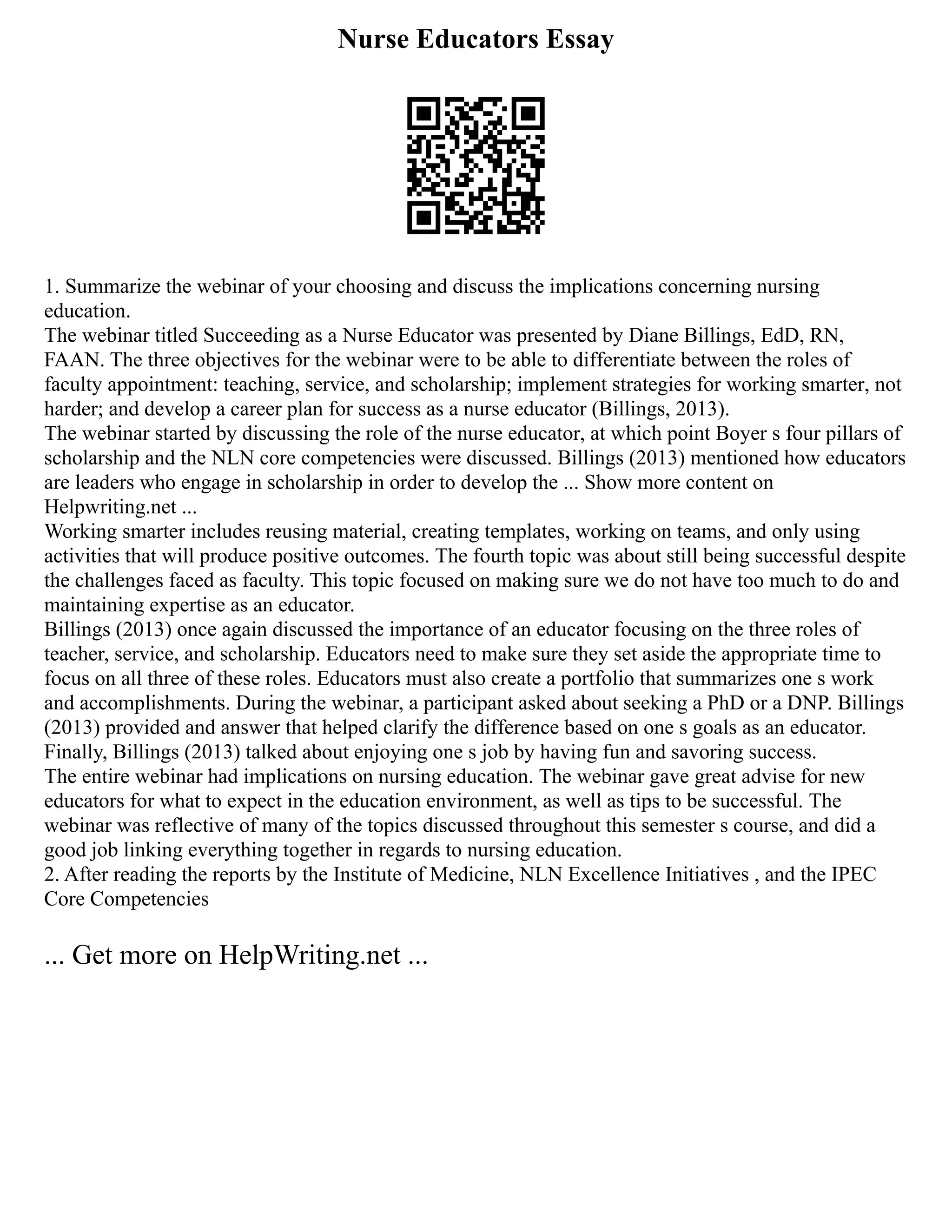 Nurse Educators Essay
1. Summarize the webinar of your choosing and discuss the implications concerning nursing
education.
The webinar titled Succeeding as a Nurse Educator was presented by Diane Billings, EdD, RN,
FAAN. The three objectives for the webinar were to be able to differentiate between the roles of
faculty appointment: teaching, service, and scholarship; implement strategies for working smarter, not
harder; and develop a career plan for success as a nurse educator (Billings, 2013).
The webinar started by discussing the role of the nurse educator, at which point Boyer s four pillars of
scholarship and the NLN core competencies were discussed. Billings (2013) mentioned how educators
are leaders who engage in scholarship in order to develop the ... Show more content on
Helpwriting.net ...
Working smarter includes reusing material, creating templates, working on teams, and only using
activities that will produce positive outcomes. The fourth topic was about still being successful despite
the challenges faced as faculty. This topic focused on making sure we do not have too much to do and
maintaining expertise as an educator.
Billings (2013) once again discussed the importance of an educator focusing on the three roles of
teacher, service, and scholarship. Educators need to make sure they set aside the appropriate time to
focus on all three of these roles. Educators must also create a portfolio that summarizes one s work
and accomplishments. During the webinar, a participant asked about seeking a PhD or a DNP. Billings
(2013) provided and answer that helped clarify the difference based on one s goals as an educator.
Finally, Billings (2013) talked about enjoying one s job by having fun and savoring success.
The entire webinar had implications on nursing education. The webinar gave great advise for new
educators for what to expect in the education environment, as well as tips to be successful. The
webinar was reflective of many of the topics discussed throughout this semester s course, and did a
good job linking everything together in regards to nursing education.
2. After reading the reports by the Institute of Medicine, NLN Excellence Initiatives , and the IPEC
Core Competencies
... Get more on HelpWriting.net ...
 