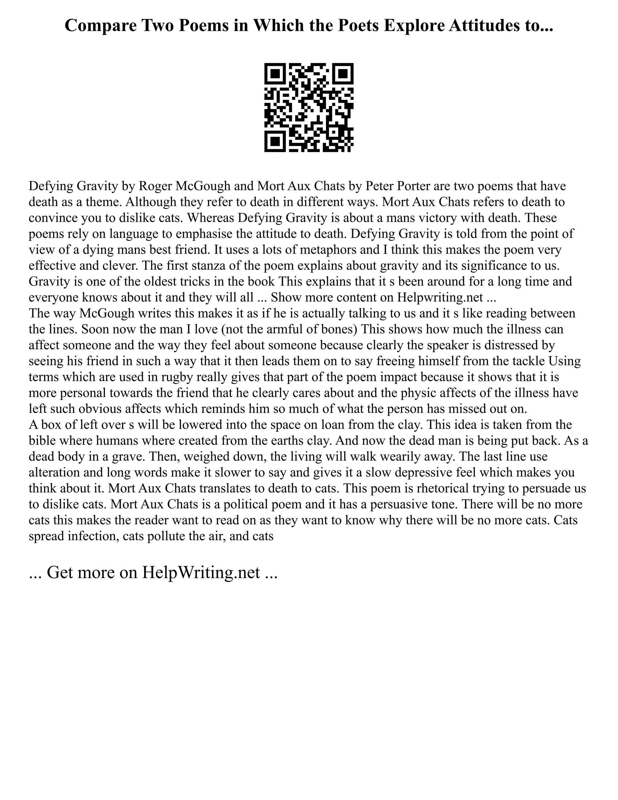 Compare Two Poems in Which the Poets Explore Attitudes to...
Defying Gravity by Roger McGough and Mort Aux Chats by Peter Porter are two poems that have
death as a theme. Although they refer to death in different ways. Mort Aux Chats refers to death to
convince you to dislike cats. Whereas Defying Gravity is about a mans victory with death. These
poems rely on language to emphasise the attitude to death. Defying Gravity is told from the point of
view of a dying mans best friend. It uses a lots of metaphors and I think this makes the poem very
effective and clever. The first stanza of the poem explains about gravity and its significance to us.
Gravity is one of the oldest tricks in the book This explains that it s been around for a long time and
everyone knows about it and they will all ... Show more content on Helpwriting.net ...
The way McGough writes this makes it as if he is actually talking to us and it s like reading between
the lines. Soon now the man I love (not the armful of bones) This shows how much the illness can
affect someone and the way they feel about someone because clearly the speaker is distressed by
seeing his friend in such a way that it then leads them on to say freeing himself from the tackle Using
terms which are used in rugby really gives that part of the poem impact because it shows that it is
more personal towards the friend that he clearly cares about and the physic affects of the illness have
left such obvious affects which reminds him so much of what the person has missed out on.
A box of left over s will be lowered into the space on loan from the clay. This idea is taken from the
bible where humans where created from the earths clay. And now the dead man is being put back. As a
dead body in a grave. Then, weighed down, the living will walk wearily away. The last line use
alteration and long words make it slower to say and gives it a slow depressive feel which makes you
think about it. Mort Aux Chats translates to death to cats. This poem is rhetorical trying to persuade us
to dislike cats. Mort Aux Chats is a political poem and it has a persuasive tone. There will be no more
cats this makes the reader want to read on as they want to know why there will be no more cats. Cats
spread infection, cats pollute the air, and cats
... Get more on HelpWriting.net ...
 