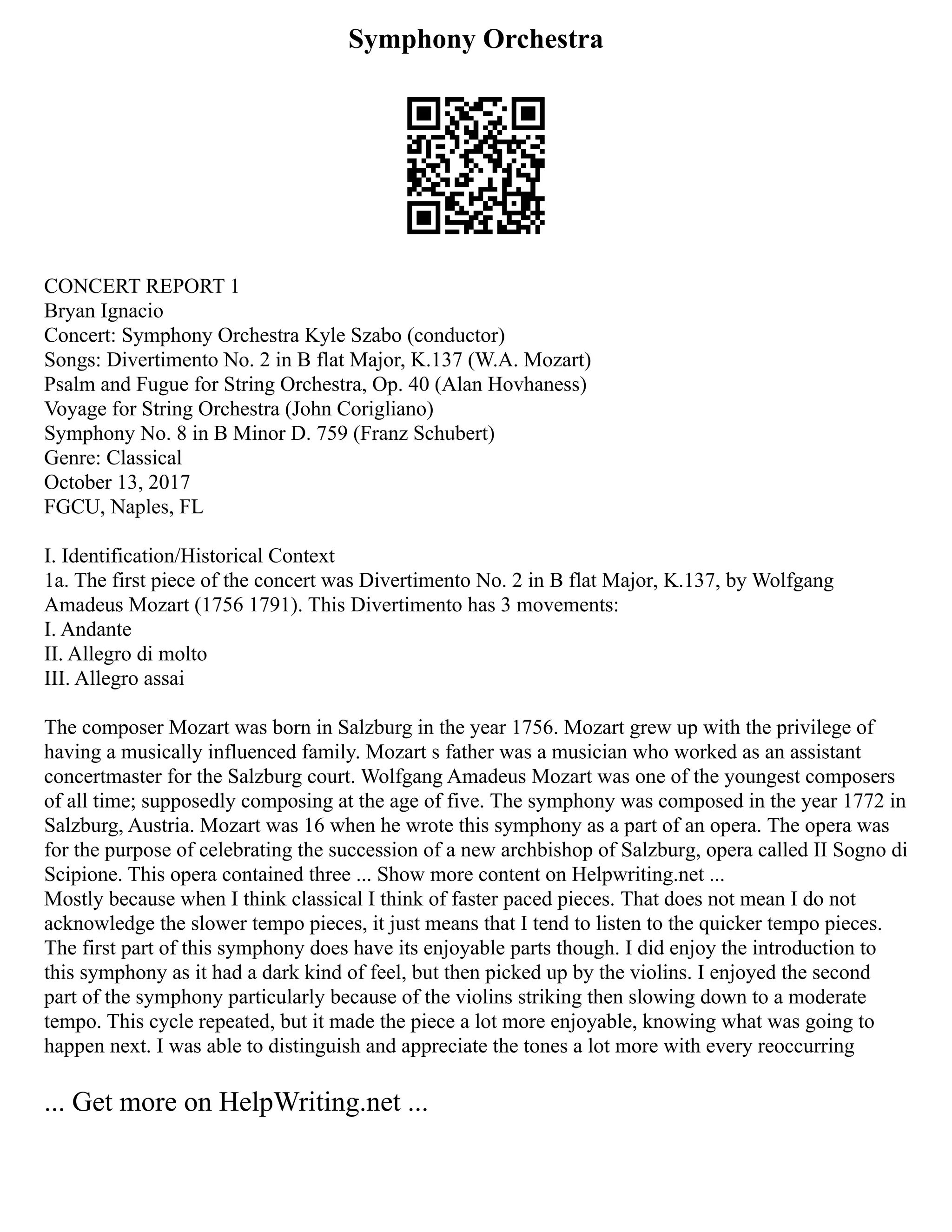 Symphony Orchestra
CONCERT REPORT 1
Bryan Ignacio
Concert: Symphony Orchestra Kyle Szabo (conductor)
Songs: Divertimento No. 2 in B flat Major, K.137 (W.A. Mozart)
Psalm and Fugue for String Orchestra, Op. 40 (Alan Hovhaness)
Voyage for String Orchestra (John Corigliano)
Symphony No. 8 in B Minor D. 759 (Franz Schubert)
Genre: Classical
October 13, 2017
FGCU, Naples, FL
I. Identification/Historical Context
1a. The first piece of the concert was Divertimento No. 2 in B flat Major, K.137, by Wolfgang
Amadeus Mozart (1756 1791). This Divertimento has 3 movements:
I. Andante
II. Allegro di molto
III. Allegro assai
The composer Mozart was born in Salzburg in the year 1756. Mozart grew up with the privilege of
having a musically influenced family. Mozart s father was a musician who worked as an assistant
concertmaster for the Salzburg court. Wolfgang Amadeus Mozart was one of the youngest composers
of all time; supposedly composing at the age of five. The symphony was composed in the year 1772 in
Salzburg, Austria. Mozart was 16 when he wrote this symphony as a part of an opera. The opera was
for the purpose of celebrating the succession of a new archbishop of Salzburg, opera called II Sogno di
Scipione. This opera contained three ... Show more content on Helpwriting.net ...
Mostly because when I think classical I think of faster paced pieces. That does not mean I do not
acknowledge the slower tempo pieces, it just means that I tend to listen to the quicker tempo pieces.
The first part of this symphony does have its enjoyable parts though. I did enjoy the introduction to
this symphony as it had a dark kind of feel, but then picked up by the violins. I enjoyed the second
part of the symphony particularly because of the violins striking then slowing down to a moderate
tempo. This cycle repeated, but it made the piece a lot more enjoyable, knowing what was going to
happen next. I was able to distinguish and appreciate the tones a lot more with every reoccurring
... Get more on HelpWriting.net ...
 