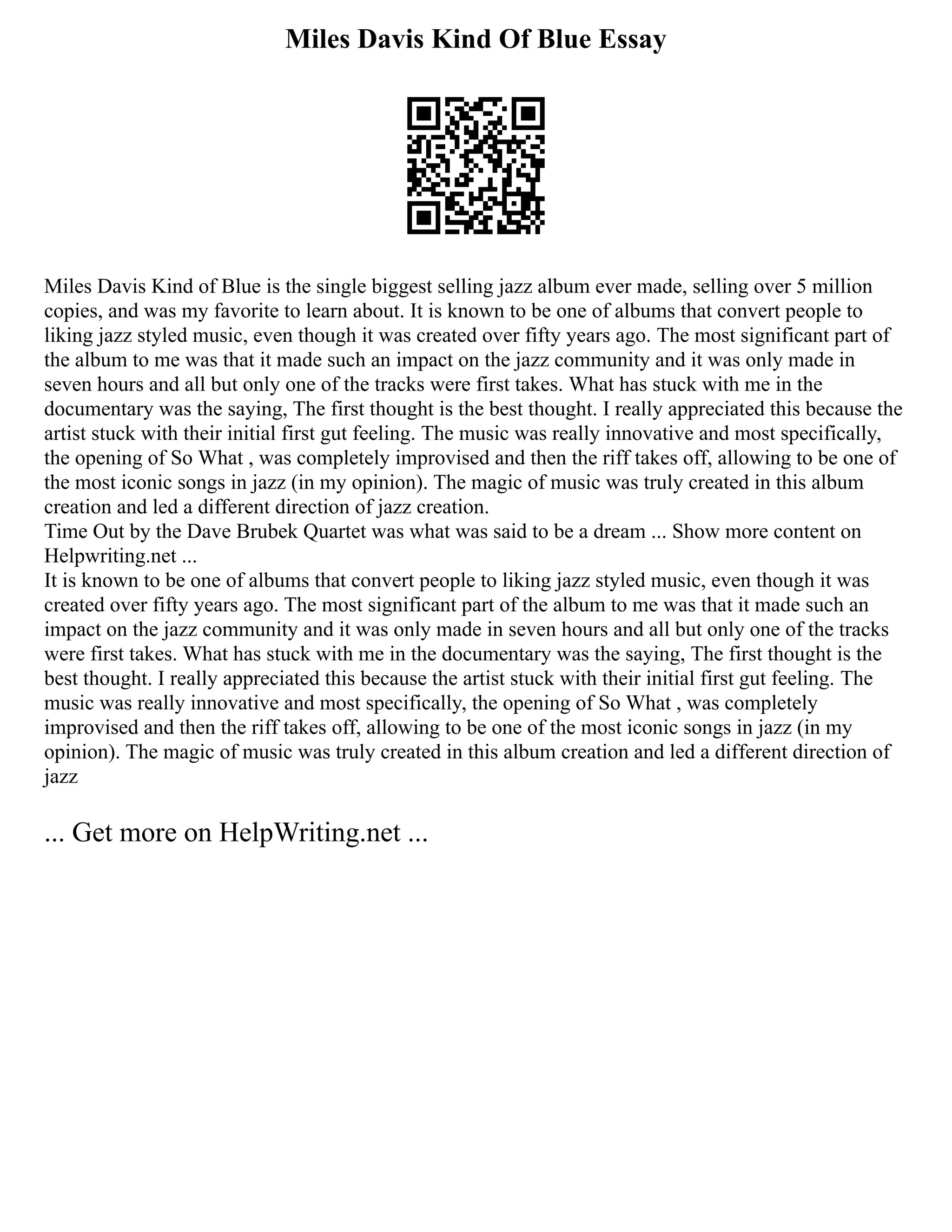 Miles Davis Kind Of Blue Essay
Miles Davis Kind of Blue is the single biggest selling jazz album ever made, selling over 5 million
copies, and was my favorite to learn about. It is known to be one of albums that convert people to
liking jazz styled music, even though it was created over fifty years ago. The most significant part of
the album to me was that it made such an impact on the jazz community and it was only made in
seven hours and all but only one of the tracks were first takes. What has stuck with me in the
documentary was the saying, The first thought is the best thought. I really appreciated this because the
artist stuck with their initial first gut feeling. The music was really innovative and most specifically,
the opening of So What , was completely improvised and then the riff takes off, allowing to be one of
the most iconic songs in jazz (in my opinion). The magic of music was truly created in this album
creation and led a different direction of jazz creation.
Time Out by the Dave Brubek Quartet was what was said to be a dream ... Show more content on
Helpwriting.net ...
It is known to be one of albums that convert people to liking jazz styled music, even though it was
created over fifty years ago. The most significant part of the album to me was that it made such an
impact on the jazz community and it was only made in seven hours and all but only one of the tracks
were first takes. What has stuck with me in the documentary was the saying, The first thought is the
best thought. I really appreciated this because the artist stuck with their initial first gut feeling. The
music was really innovative and most specifically, the opening of So What , was completely
improvised and then the riff takes off, allowing to be one of the most iconic songs in jazz (in my
opinion). The magic of music was truly created in this album creation and led a different direction of
jazz
... Get more on HelpWriting.net ...
 