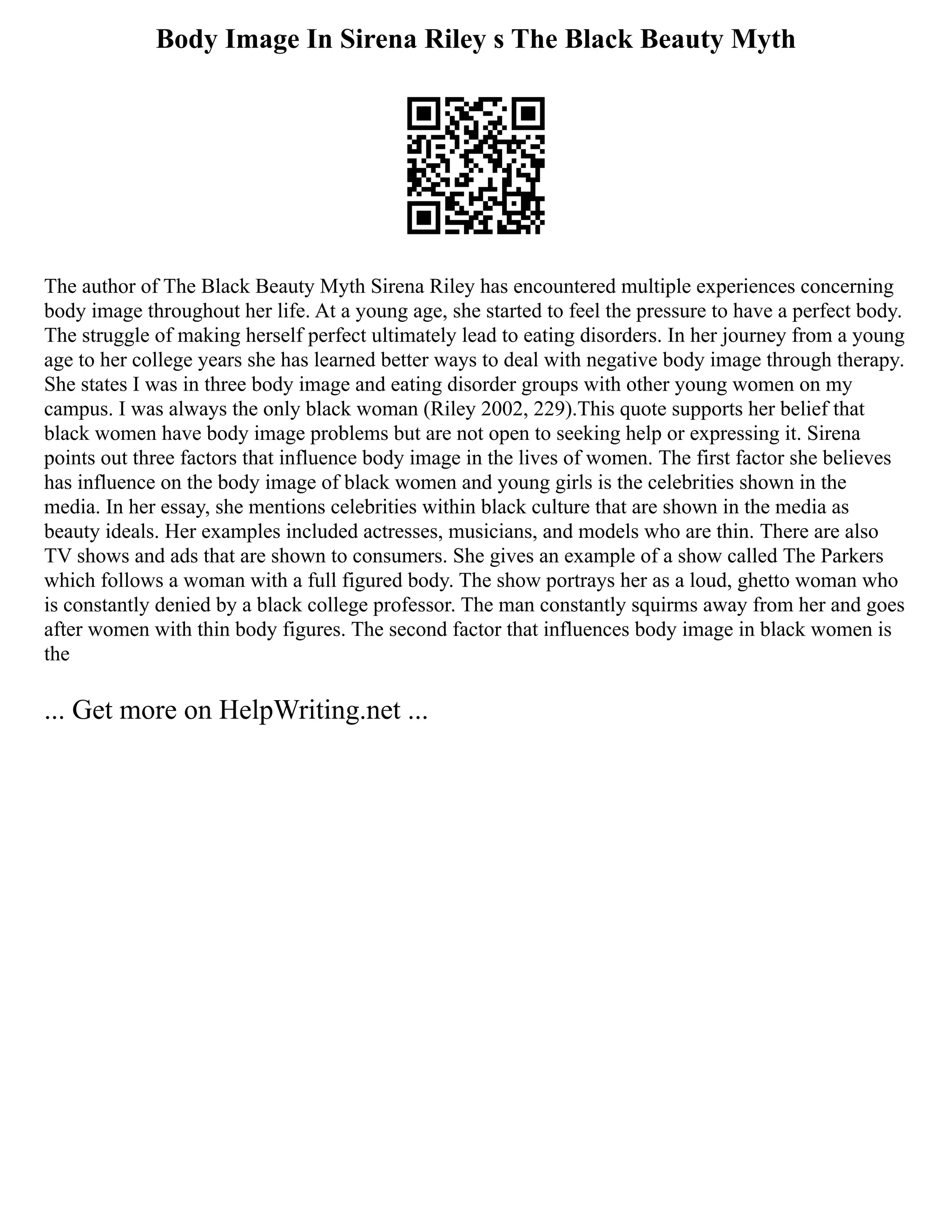 Body Image In Sirena Riley s The Black Beauty Myth
The author of The Black Beauty Myth Sirena Riley has encountered multiple experiences concerning
body image throughout her life. At a young age, she started to feel the pressure to have a perfect body.
The struggle of making herself perfect ultimately lead to eating disorders. In her journey from a young
age to her college years she has learned better ways to deal with negative body image through therapy.
She states I was in three body image and eating disorder groups with other young women on my
campus. I was always the only black woman (Riley 2002, 229).This quote supports her belief that
black women have body image problems but are not open to seeking help or expressing it. Sirena
points out three factors that influence body image in the lives of women. The first factor she believes
has influence on the body image of black women and young girls is the celebrities shown in the
media. In her essay, she mentions celebrities within black culture that are shown in the media as
beauty ideals. Her examples included actresses, musicians, and models who are thin. There are also
TV shows and ads that are shown to consumers. She gives an example of a show called The Parkers
which follows a woman with a full figured body. The show portrays her as a loud, ghetto woman who
is constantly denied by a black college professor. The man constantly squirms away from her and goes
after women with thin body figures. The second factor that influences body image in black women is
the
... Get more on HelpWriting.net ...
 
