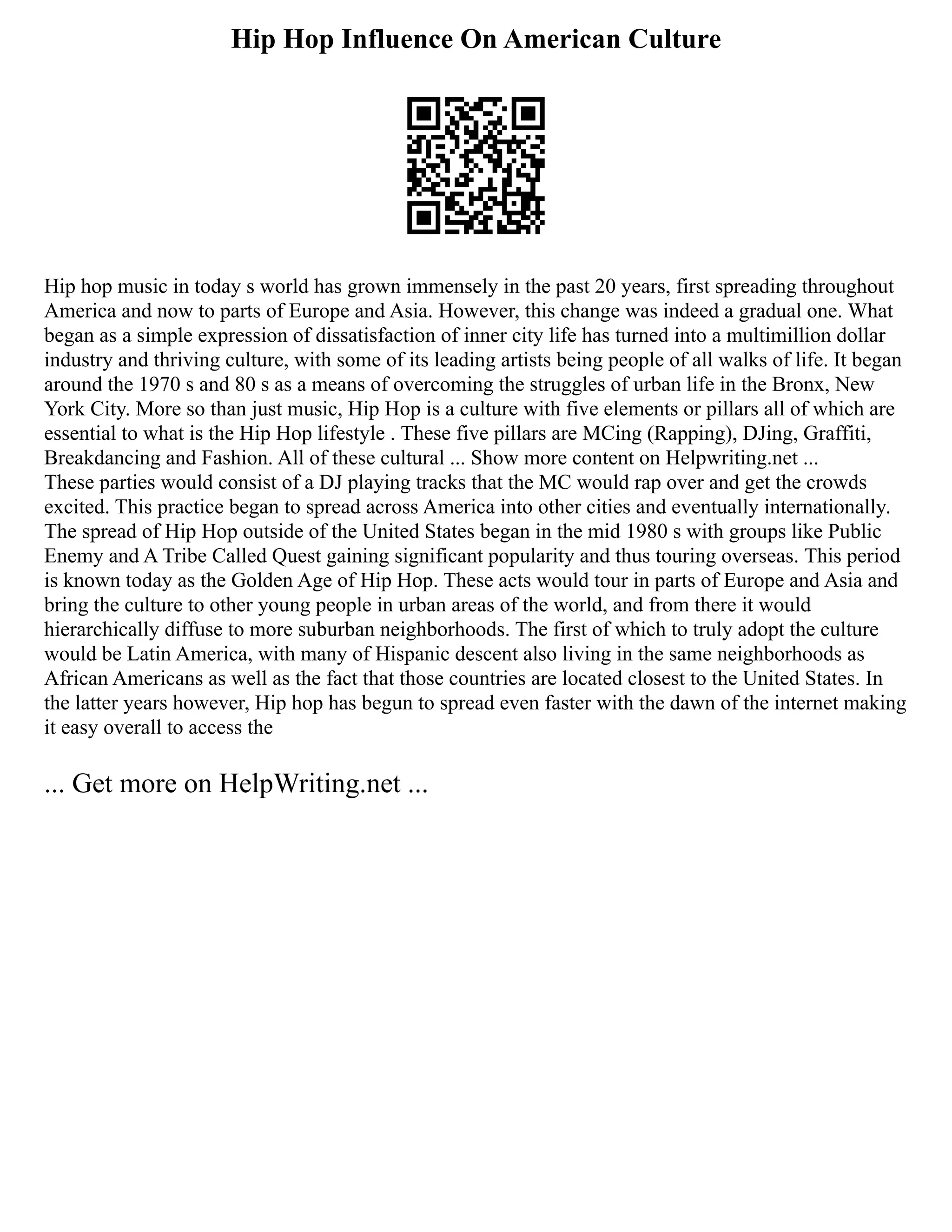 Hip Hop Influence On American Culture
Hip hop music in today s world has grown immensely in the past 20 years, first spreading throughout
America and now to parts of Europe and Asia. However, this change was indeed a gradual one. What
began as a simple expression of dissatisfaction of inner city life has turned into a multimillion dollar
industry and thriving culture, with some of its leading artists being people of all walks of life. It began
around the 1970 s and 80 s as a means of overcoming the struggles of urban life in the Bronx, New
York City. More so than just music, Hip Hop is a culture with five elements or pillars all of which are
essential to what is the Hip Hop lifestyle . These five pillars are MCing (Rapping), DJing, Graffiti,
Breakdancing and Fashion. All of these cultural ... Show more content on Helpwriting.net ...
These parties would consist of a DJ playing tracks that the MC would rap over and get the crowds
excited. This practice began to spread across America into other cities and eventually internationally.
The spread of Hip Hop outside of the United States began in the mid 1980 s with groups like Public
Enemy and A Tribe Called Quest gaining significant popularity and thus touring overseas. This period
is known today as the Golden Age of Hip Hop. These acts would tour in parts of Europe and Asia and
bring the culture to other young people in urban areas of the world, and from there it would
hierarchically diffuse to more suburban neighborhoods. The first of which to truly adopt the culture
would be Latin America, with many of Hispanic descent also living in the same neighborhoods as
African Americans as well as the fact that those countries are located closest to the United States. In
the latter years however, Hip hop has begun to spread even faster with the dawn of the internet making
it easy overall to access the
... Get more on HelpWriting.net ...
 