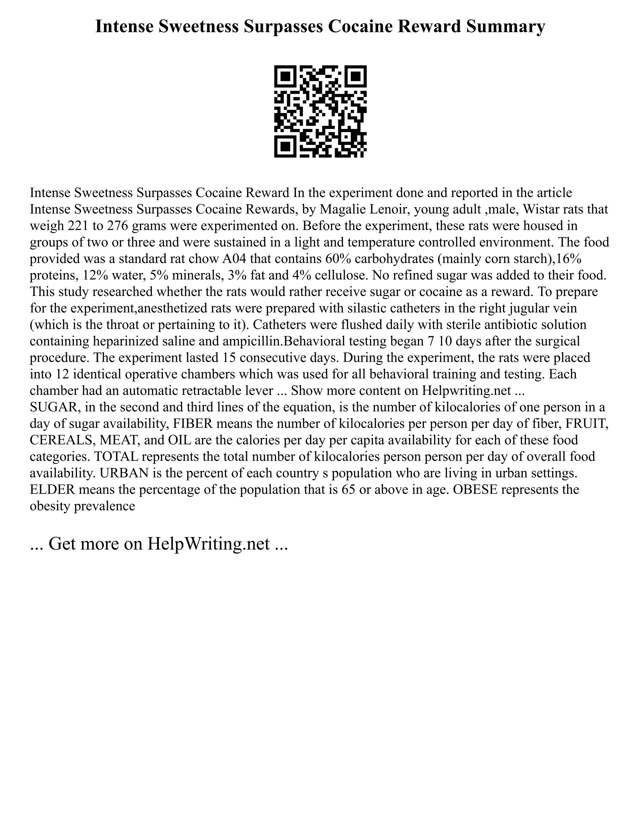 Intense Sweetness Surpasses Cocaine Reward Summary
Intense Sweetness Surpasses Cocaine Reward In the experiment done and reported in the article
Intense Sweetness Surpasses Cocaine Rewards, by Magalie Lenoir, young adult ,male, Wistar rats that
weigh 221 to 276 grams were experimented on. Before the experiment, these rats were housed in
groups of two or three and were sustained in a light and temperature controlled environment. The food
provided was a standard rat chow A04 that contains 60% carbohydrates (mainly corn starch),16%
proteins, 12% water, 5% minerals, 3% fat and 4% cellulose. No refined sugar was added to their food.
This study researched whether the rats would rather receive sugar or cocaine as a reward. To prepare
for the experiment,anesthetized rats were prepared with silastic catheters in the right jugular vein
(which is the throat or pertaining to it). Catheters were flushed daily with sterile antibiotic solution
containing heparinized saline and ampicillin.Behavioral testing began 7 10 days after the surgical
procedure. The experiment lasted 15 consecutive days. During the experiment, the rats were placed
into 12 identical operative chambers which was used for all behavioral training and testing. Each
chamber had an automatic retractable lever ... Show more content on Helpwriting.net ...
SUGAR, in the second and third lines of the equation, is the number of kilocalories of one person in a
day of sugar availability, FIBER means the number of kilocalories per person per day of fiber, FRUIT,
CEREALS, MEAT, and OIL are the calories per day per capita availability for each of these food
categories. TOTAL represents the total number of kilocalories person person per day of overall food
availability. URBAN is the percent of each country s population who are living in urban settings.
ELDER means the percentage of the population that is 65 or above in age. OBESE represents the
obesity prevalence
... Get more on HelpWriting.net ...
 