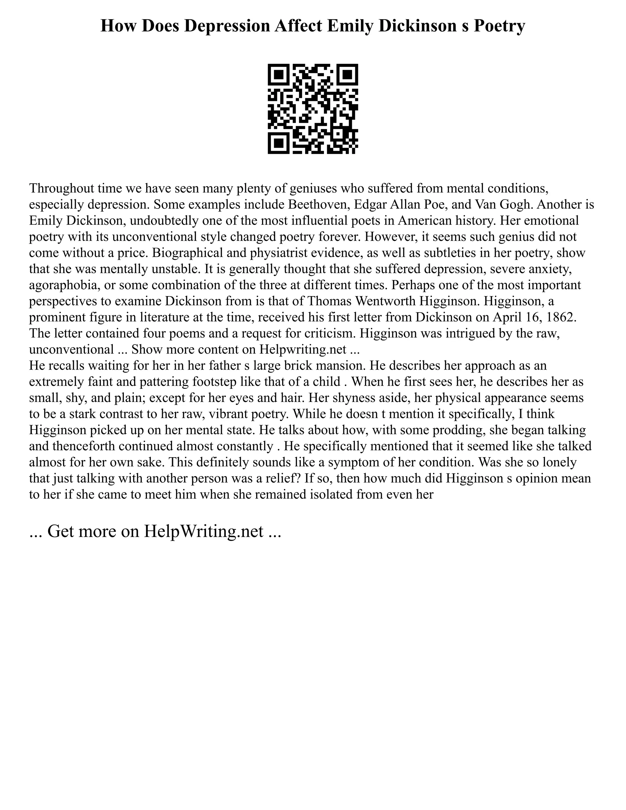 How Does Depression Affect Emily Dickinson s Poetry
Throughout time we have seen many plenty of geniuses who suffered from mental conditions,
especially depression. Some examples include Beethoven, Edgar Allan Poe, and Van Gogh. Another is
Emily Dickinson, undoubtedly one of the most influential poets in American history. Her emotional
poetry with its unconventional style changed poetry forever. However, it seems such genius did not
come without a price. Biographical and physiatrist evidence, as well as subtleties in her poetry, show
that she was mentally unstable. It is generally thought that she suffered depression, severe anxiety,
agoraphobia, or some combination of the three at different times. Perhaps one of the most important
perspectives to examine Dickinson from is that of Thomas Wentworth Higginson. Higginson, a
prominent figure in literature at the time, received his first letter from Dickinson on April 16, 1862.
The letter contained four poems and a request for criticism. Higginson was intrigued by the raw,
unconventional ... Show more content on Helpwriting.net ...
He recalls waiting for her in her father s large brick mansion. He describes her approach as an
extremely faint and pattering footstep like that of a child . When he first sees her, he describes her as
small, shy, and plain; except for her eyes and hair. Her shyness aside, her physical appearance seems
to be a stark contrast to her raw, vibrant poetry. While he doesn t mention it specifically, I think
Higginson picked up on her mental state. He talks about how, with some prodding, she began talking
and thenceforth continued almost constantly . He specifically mentioned that it seemed like she talked
almost for her own sake. This definitely sounds like a symptom of her condition. Was she so lonely
that just talking with another person was a relief? If so, then how much did Higginson s opinion mean
to her if she came to meet him when she remained isolated from even her
... Get more on HelpWriting.net ...
 