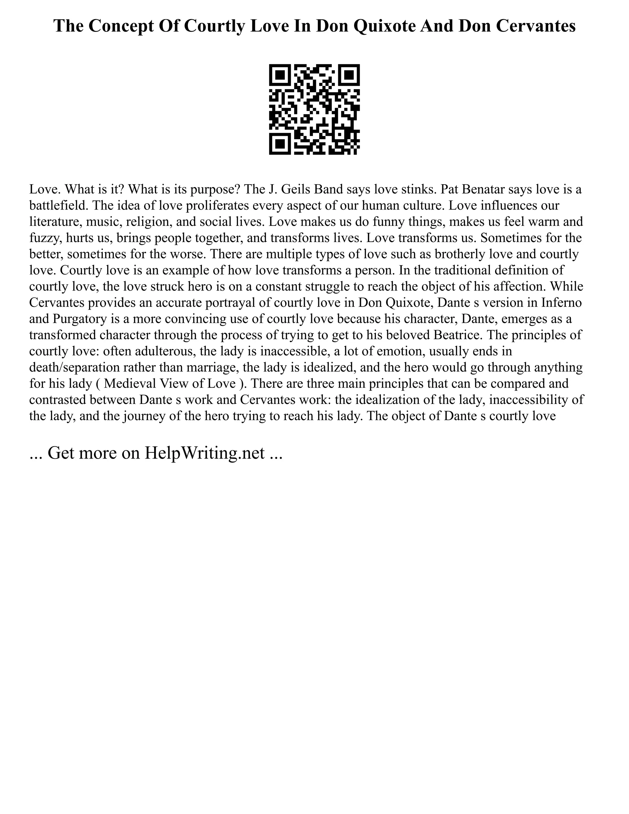 The Concept Of Courtly Love In Don Quixote And Don Cervantes
Love. What is it? What is its purpose? The J. Geils Band says love stinks. Pat Benatar says love is a
battlefield. The idea of love proliferates every aspect of our human culture. Love influences our
literature, music, religion, and social lives. Love makes us do funny things, makes us feel warm and
fuzzy, hurts us, brings people together, and transforms lives. Love transforms us. Sometimes for the
better, sometimes for the worse. There are multiple types of love such as brotherly love and courtly
love. Courtly love is an example of how love transforms a person. In the traditional definition of
courtly love, the love struck hero is on a constant struggle to reach the object of his affection. While
Cervantes provides an accurate portrayal of courtly love in Don Quixote, Dante s version in Inferno
and Purgatory is a more convincing use of courtly love because his character, Dante, emerges as a
transformed character through the process of trying to get to his beloved Beatrice. The principles of
courtly love: often adulterous, the lady is inaccessible, a lot of emotion, usually ends in
death/separation rather than marriage, the lady is idealized, and the hero would go through anything
for his lady ( Medieval View of Love ). There are three main principles that can be compared and
contrasted between Dante s work and Cervantes work: the idealization of the lady, inaccessibility of
the lady, and the journey of the hero trying to reach his lady. The object of Dante s courtly love
... Get more on HelpWriting.net ...
 