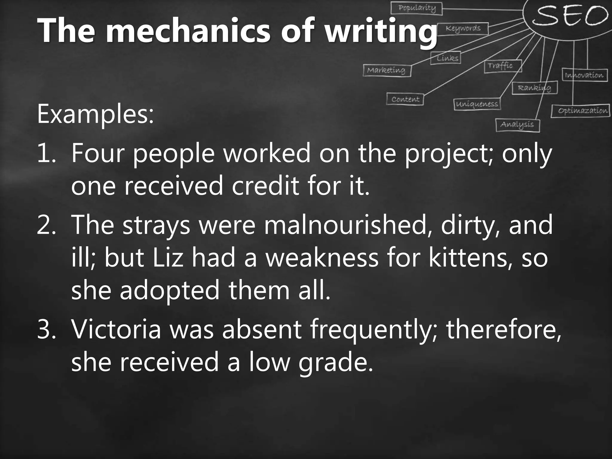 Examples:
1. Four people worked on the project; only
one received credit for it.
2. The strays were malnourished, dirty, and
ill; but Liz had a weakness for kittens, so
she adopted them all.
3. Victoria was absent frequently; therefore,
she received a low grade.
The mechanics of writing
 