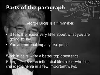 George Lucas is a filmmaker.
• It tells the reader very little about what you are
going to say.
• You are not making any real point.
Work in pairs write a better topic sentence.
George Lucas is an influential filmmaker who has
changed cinema in a few important ways.
Parts of the paragraph
 