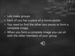 • Lets make groups.
• Each of you has a piece of a movie poster.
• You need to find the other two pieces to form a
complete image.
• When you form a complete image you can sit
with the other members of your group.
 