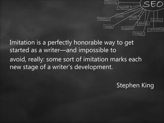 Imitation is a perfectly honorable way to get
started as a writer—and impossible to
avoid, really: some sort of imitation marks each
new stage of a writer’s development.
Stephen King
 