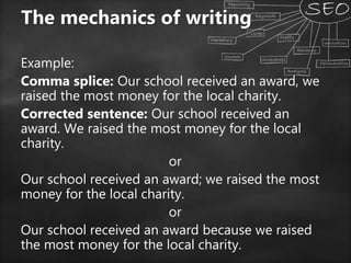 Example:
Comma splice: Our school received an award, we
raised the most money for the local charity.
Corrected sentence: Our school received an
award. We raised the most money for the local
charity.
or
Our school received an award; we raised the most
money for the local charity.
or
Our school received an award because we raised
the most money for the local charity.
The mechanics of writing
 