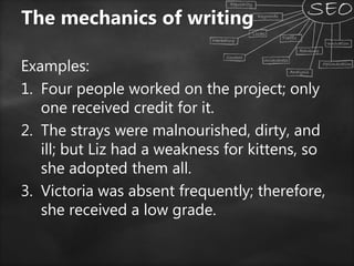 Examples:
1. Four people worked on the project; only
one received credit for it.
2. The strays were malnourished, dirty, and
ill; but Liz had a weakness for kittens, so
she adopted them all.
3. Victoria was absent frequently; therefore,
she received a low grade.
The mechanics of writing
 
