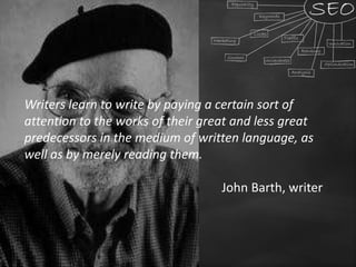 Writers learn to write by paying a certain sort of
attention to the works of their great and less great
predecessors in the medium of written language, as
well as by merely reading them.
John Barth, writer
 