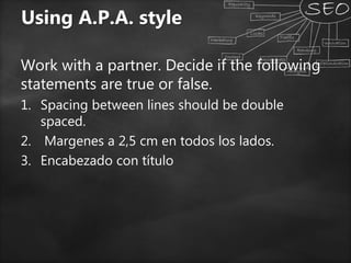 Using A.P.A. style
Work with a partner. Decide if the following
statements are true or false.
1. Spacing between lines should be double
spaced.
2. Margenes a 2,5 cm en todos los lados.
3. Encabezado con título
 