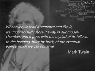 Whenever we read a sentence and like it,
we unconsciously store it away in our model-
chamber; and it goes with the myriad of its fellows,
to the building, brick by brick, of the eventual
edifice which we call our style.
Mark Twain
 