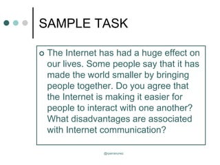 SAMPLE TASK
 The Internet has had a huge effect on
our lives. Some people say that it has
made the world smaller by bringing
people together. Do you agree that
the Internet is making it easier for
people to interact with one another?
What disadvantages are associated
with Internet communication?
@rparranunez
 
