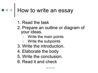 How to write an essay
1. Read the task
2. Prepare an outline or diagram of
your ideas.
A. Write the main points
B. Write the subpoints
3. Write the introduction.
4. Elaborate the body
5. Write the conclusion.
6. Read it and check
@rparranunez
 