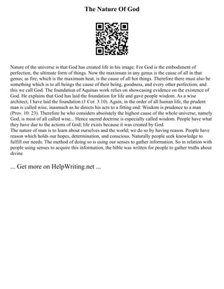 The Nature Of God
Nature of the universe is that God has created life in his image. For God is the embodiment of
perfection, the ultimate form of things. Now the maximum in any genus is the cause of all in that
genus; as fire, which is the maximum heat, is the cause of all hot things. Therefore there must also be
something which is to all beings the cause of their being, goodness, and every other perfection; and
this we call God. The foundation of Aquinas work relies on showcasing evidence on the existence of
God. He explains that God has laid the foundation for life and gave people wisdom. As a wise
architect, I have laid the foundation (1 Cor. 3:10). Again, in the order of all human life, the prudent
man is called wise, inasmuch as he directs his acts to a fitting end: Wisdom is prudence to a man
(Prov. 10: 23). Therefore he who considers absolutely the highest cause of the whole universe, namely
God, is most of all called wise... Hence sacred doctrine is especially called wisdom. People have what
they have due to the actions of God; life exists because it was created by God.
The nature of man is to learn about ourselves and the world; we do so by having reason. People have
reason which holds our hopes, determination, and conscious. Naturally people seek knowledge to
fulfill our needs. The method of doing so is using our senses to gather information. So in relation with
people using senses to acquire this information, the bible was written for people to gather truths about
divine
... Get more on HelpWriting.net ...
 