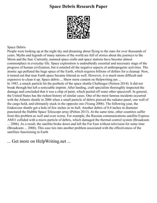 Space Debris Research Paper
Space Debris
People were looking up at the night sky and dreaming about flying to the stars for over thousands of
years. Myths and legends of many nations of the world are full of stories about the journeys to the
Moon and the Sun. Currently, manned space crafts and space stations have become almost
commonplace in everyday life. Space exploration is undoubtedly essential and necessary stage of the
progress of human civilization, but it entailed all the negative aspects of anthropogenic activities. The
atomic age polluted the huge space of the Earth, which requires billions of dollars for a cleanup. Now,
it turned out that near Earth space became littered as well. However, it is much more difficult and
expensive to clean it up. Space debris ... Show more content on Helpwriting.net ...
In 1983, a smack particle hit the porthole of the space shuttle Challenger (Nelson 2014). It did not
break through but left a noticeable imprint. After landing, craft specialists thoroughly inspected the
damage and concluded that it was a chip of paint, which peeled off some other spacecraft. In general,
the United States has the richest history of similar cases. One of the most famous incidents occurred
with the Atlantis shuttle in 2006 when a small particle of debris pierced the radiator panel, one wall of
the cargo hold, and ultimately stuck in the opposite one (Young 2006). The following year, the
Endeavour shuttle got a hole of few inches in its hull. Another debris of 0.4 inches in diameter
punctured the Hubble Space Telescope array (Pelton 2013). At the same time, other countries suffer
from this problem as well and even worse. For example, the Russian communications satellite Express
AM11 collided with a micro particle of debris, which damaged the thermal control system (Broadcasts
... 2006). As a result, the satellite broke down and left the Far East without television for some time
(Broadcasts ... 2006). This case ties into another problem associated with the effectiveness of the
satellites functioning in Earth
... Get more on HelpWriting.net ...
 