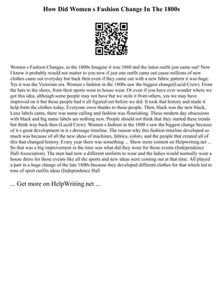 How Did Women s Fashion Change In The 1800s
Women s Fashion Changes, in the 1800s Imagine it was 1860 and the latest outfit just came out! Now
I know it probably would not matter to you now if just one outfit came out cause millions of new
clothes came out everyday but back then even if they came out with a new fabric pattern it was huge.
Yes it was the Victorian era. Women s fashion in the 1800s saw the biggest change(Lucid Crew). From
the hats to the shoes, from their sports wear to house wear. Or even if you have ever wonder where we
got this idea, although some people may not have but we stole it from others, yes we may have
improved on it but those people had it all figured out before we did. It took that history and made it
help form the clothes today. Everyone owes thanks to those people. Then, black was the new black,
Luxe labels came, there was name calling and fashion was flourishing. These modern day obsessions
with black and big name labels are nothing new. People should not think that they started these trends
but think way back then (Lucid Crew). Women s fashion in the 1800 s saw the biggest change because
of it s great development in it s dressage timeline. The reason why this fashion timeline developed so
much was because of all the new ideas of machines, fabrics, colors, and the people that created all of
this that changed history. Every year there was something ... Show more content on Helpwriting.net ...
So that was a big improvement in the time was what did they wore for those events (Independence
Hall Association). The men had now a different uniform to wear and the ladies would normally wear a
house dress for those events like all the sports and new ideas were coming out at that time. All played
a part in a huge change of the late 1800s because they developed different clothes for that which led to
tons of sport outfits ideas (Independence Hall
... Get more on HelpWriting.net ...
 