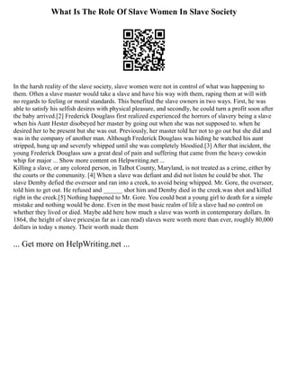 What Is The Role Of Slave Women In Slave Society
In the harsh reality of the slave society, slave women were not in control of what was happening to
them. Often a slave master would take a slave and have his way with them, raping them at will with
no regards to feeling or moral standards. This benefited the slave owners in two ways. First, he was
able to satisfy his selfish desires with physical pleasure, and secondly, he could turn a profit soon after
the baby arrived.[2] Frederick Douglass first realized experienced the horrors of slavery being a slave
when his Aunt Hester disobeyed her master by going out when she was not supposed to. when he
desired her to be present but she was out. Previously, her master told her not to go out but she did and
was in the company of another man. Although Frederick Douglass was hiding he watched his aunt
stripped, hung up and severely whipped until she was completely bloodied.[3] After that incident, the
young Frederick Douglass saw a great deal of pain and suffering that came from the heavy cowskin
whip for major ... Show more content on Helpwriting.net ...
Killing a slave, or any colored person, in Talbot County, Maryland, is not treated as a crime, either by
the courts or the community. [4] When a slave was defiant and did not listen he could be shot. The
slave Demby defied the overseer and ran into a creek, to avoid being whipped. Mr. Gore, the overseer,
told him to get out. He refused and ______ shot him and Demby died in the creek.was shot and killed
right in the creek.[5] Nothing happened to Mr. Gore. You could beat a young girl to death for a simple
mistake and nothing would be done. Even in the most basic realm of life a slave had no control on
whether they lived or died. Maybe add here how much a slave was worth in contemporary dollars. In
1864, the height of slave prices(as far as i can read) slaves were worth more than ever, roughly 80,000
dollars in today s money. Their worth made them
... Get more on HelpWriting.net ...
 