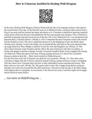 How Is Cimorene Justified In Dealing With Dragons
In the story, Dealing With Dragons, Patricia Wrede tells the tale of an improper princess who ignores
the social norms of her day. In the fictional story set in Medieval times, a princess takes advice from a
frog to run away and her journey has many adventures in it. Cimorene is justified in ignoring expected
social norms of the day because it benefitted her life but some people may disagree. First, Cimorene is
justified in ignoring expected social norms of the day. All in all, Linderwall was a very prosperous and
pleasant place, Cimorene hated it. (Wrede,1). This is important because Cimorene wants to be normal
and not treated so royal. This also is important because it is the beginning of how she thinks about
running away. Boring, I want to do things, not sit around all day and listen to the court minstrel make
up songs about how brave Daddy is and how lovely his wife and daughters are. (Wrede, 5). This
shows that Cimorene wants freedom and fun. She is the type of princess who likes to explore, so
living with dragons could be a change. Overall, Cimorene would be better living a happier life outside
of Linderwall. When she ignores her duty of being a proper princess it is shown she is justified
because a princess does the ... Show more content on Helpwriting.net ...
For the first time in her life, Cimorene was glad she was a princess. (Wrede, 21). This shows how
Cimorene is happy that she is Kazul s princess instead of being a proper princess living in a kingdom.
This also shows how Cimorene does not have to take embroidery lessons and dancing lessons. This
place suits me very well. (Wrede, 26). The quote refers to how she is happy being Kazul s princess
and does not want to be rescued like the other princesses. This proves that she gets to do better things
with dragons than in a kingdom. In conclusion, if she did not run away, Cimorene might not be happy
and be forced to marry Prince
... Get more on HelpWriting.net ...
 