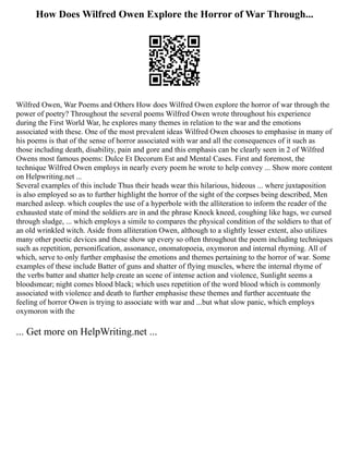 How Does Wilfred Owen Explore the Horror of War Through...
Wilfred Owen, War Poems and Others How does Wilfred Owen explore the horror of war through the
power of poetry? Throughout the several poems Wilfred Owen wrote throughout his experience
during the First World War, he explores many themes in relation to the war and the emotions
associated with these. One of the most prevalent ideas Wilfred Owen chooses to emphasise in many of
his poems is that of the sense of horror associated with war and all the consequences of it such as
those including death, disability, pain and gore and this emphasis can be clearly seen in 2 of Wilfred
Owens most famous poems: Dulce Et Decorum Est and Mental Cases. First and foremost, the
technique Wilfred Owen employs in nearly every poem he wrote to help convey ... Show more content
on Helpwriting.net ...
Several examples of this include Thus their heads wear this hilarious, hideous ... where juxtaposition
is also employed so as to further highlight the horror of the sight of the corpses being described, Men
marched asleep. which couples the use of a hyperbole with the alliteration to inform the reader of the
exhausted state of mind the soldiers are in and the phrase Knock kneed, coughing like hags, we cursed
through sludge, ... which employs a simile to compares the physical condition of the soldiers to that of
an old wrinkled witch. Aside from alliteration Owen, although to a slightly lesser extent, also utilizes
many other poetic devices and these show up every so often throughout the poem including techniques
such as repetition, personification, assonance, onomatopoeia, oxymoron and internal rhyming. All of
which, serve to only further emphasise the emotions and themes pertaining to the horror of war. Some
examples of these include Batter of guns and shatter of flying muscles, where the internal rhyme of
the verbs batter and shatter help create an scene of intense action and violence, Sunlight seems a
bloodsmear; night comes blood black; which uses repetition of the word blood which is commonly
associated with violence and death to further emphasise these themes and further accentuate the
feeling of horror Owen is trying to associate with war and ...but what slow panic, which employs
oxymoron with the
... Get more on HelpWriting.net ...
 