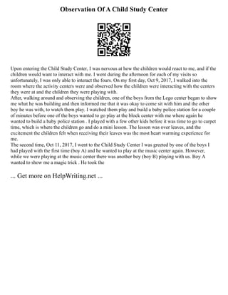 Observation Of A Child Study Center
Upon entering the Child Study Center, I was nervous at how the children would react to me, and if the
children would want to interact with me. I went during the afternoon for each of my visits so
unfortunately, I was only able to interact the fours. On my first day, Oct 9, 2017, I walked into the
room where the activity centers were and observed how the children were interacting with the centers
they were at and the children they were playing with.
After, walking around and observing the children, one of the boys from the Lego center began to show
me what he was building and then informed me that it was okay to come sit with him and the other
boy he was with, to watch them play. I watched them play and build a baby police station for a couple
of minutes before one of the boys wanted to go play at the block center with me where again he
wanted to build a baby police station . I played with a few other kids before it was time to go to carpet
time, which is where the children go and do a mini lesson. The lesson was over leaves, and the
excitement the children felt when receiving their leaves was the most heart warming experience for
me.
The second time, Oct 11, 2017, I went to the Child Study Center I was greeted by one of the boys I
had played with the first time (boy A) and he wanted to play at the music center again. However,
while we were playing at the music center there was another boy (boy B) playing with us. Boy A
wanted to show me a magic trick . He took the
... Get more on HelpWriting.net ...
 
